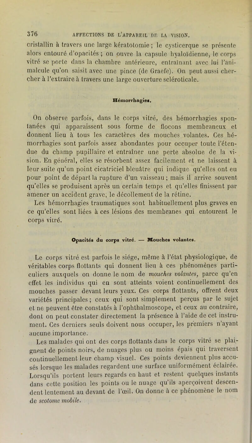 cristallin à travers une large kératotomie ; le cysticerque se présente alors entouré d’opacités ; on ouvre la capsule hyaloïdienne, le corps vitré se porte dans la chambre antérieure, entraînant avec lui l’ani- malcule qu’on saisit avec une pince (de Graefe). On peut aussi cher- cher à l’extraire à travers une large ouverture scléroticale. Hémorrhagie!. On observe parfois, dans le corps vitré, des hémorrhagies spon- tanées qui apparaissent sous forme de llocons membraneux et donnent lieu à tous les caractères des mouches volantes. Ces hé- morrhagies sont parfois assez abondantes pour occuper toute l’éten- due du champ pupillaire et entraîner une perte absolue de la vi- sion. En général, elles se résorbent assez facilement et ne laissent à leur suite qu’un point cicatriciel bleuâtre qui indique qu’elles ont eu pour point de départ la rupture d’un vaisseau ; mais il arrive souvent qu’elles se produisent après un certain temps et qu’elles finissent par amener un accident grave, le décollement de la rétine. Les hémorrhagies traumatiques sont habituellement plus graves en ce qu’elles sont liées à ces lésions des membranes qui entourent le corps vitré. Opacités du corps vitré. — Mouches volantes. Le corps vitré est parfois le siège, même à l’état physiologique, de véritables corps flottants qui donnent lieu à ces phénomènes parti- culiers auxquels on donne le nom de mouches volantes, parce qu’en effet les individus qui en sont atteints voient continuellement des mouches passer devant leurs yeux. Ces corps flottants, offrent deux variétés principales ; ceux qui sont simplement perçus par le sujet et ne peuvent être constatés à l’ophthalmoscope, et ceux au contraire, dont on peut constater directement la présence à l’aide de cet instru- ment. Ces derniers seuls doivent nous occuper, les premiers n’ayant aucune importance. Les malades qui ont des corps flottants dans le corps vitré se plai- gnent de points noirs, de nuages plus ou moins épais qui traversent continuellement leur champ visuel. Ces points deviennent plus accu- sés lorsque les malades regardent une surface uniformément éclairée. Lorsqu’ils portent leurs regards en haut et restent quelques instants dans cette position les points ou le nuage qu’ils aperçoivent descen- dent lentement au devant de l’œil. On donne à ce phénomène le nom de scotome mobile.