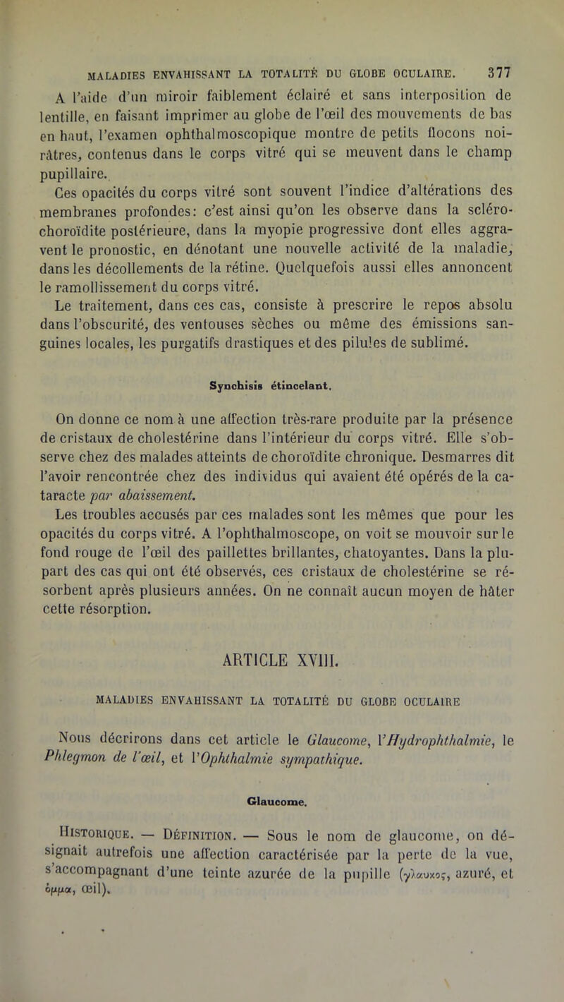A l’aide d’un miroir faiblement éclairé et sans interposition de lentille, en faisant imprimer au globe de l’œil des mouvements de bas en haut, l’examen ophthalmoscopique montre de petits llocons noi- râtres, contenus dans le corps vitré qui se meuvent dans le champ pupillaire. Ces opacités du corps vitré sont souvent l’indice d’altérations des membranes profondes: c’est ainsi qu’on les observe dans la scléro- choroïdite postérieure, dans la myopie progressive dont elles aggra- vent le pronostic, en dénotant une nouvelle activité de la maladie, dans les décollements de la rétine. Quelquefois aussi elles annoncent le ramollissement du corps vitré. Le traitement, dans ces cas, consiste à prescrire le repos absolu dans l’obscurité, des ventouses sèches ou môme des émissions san- guines locales, les purgatifs drastiques et des pilules de sublimé. Synchisis étincelant. On donne ce nom à une alfection très-rare produite par la présence de cristaux de cholestérine dans l’intérieur du corps vitré. Elle s’ob- serve chez des malades atteints de choroïdite chronique. Desmarres dit l’avoir rencontrée chez des individus qui avaient été opérés de la ca- taracte pa7' abaissement. Les troubles accusés par ces malades sont les mômes que pour les opacités du corps vitré. A l’ophthalmoscope, on voit se mouvoir sur le fond rouge de l’œil des paillettes brillantes, chaioyantes. Dans la plu- part des cas qui ont été observés, ces cristaux de cholestérine se ré- sorbent après plusieurs années. On ne connaît aucun moyen de hâter cette résorption. ARTICLE XYllI. MALADIES ENVAHISSANT LA TOTALITÉ DU GLOBE OCULAIRE Nous décrirons dans cet article le Glaucome, VHydrophthalmie, le Phlegmon de l'œil, et VOphthalmie sympathique. Glaucome. Historique. — Définition. — Sous le nom de glaucome, on dé- signait autrefois une affection caractérisée par la perte de la vue, s accompagnant d’une teinte azurée de la pupille (y^auxo?, azuré, et ôfifjia, œil).