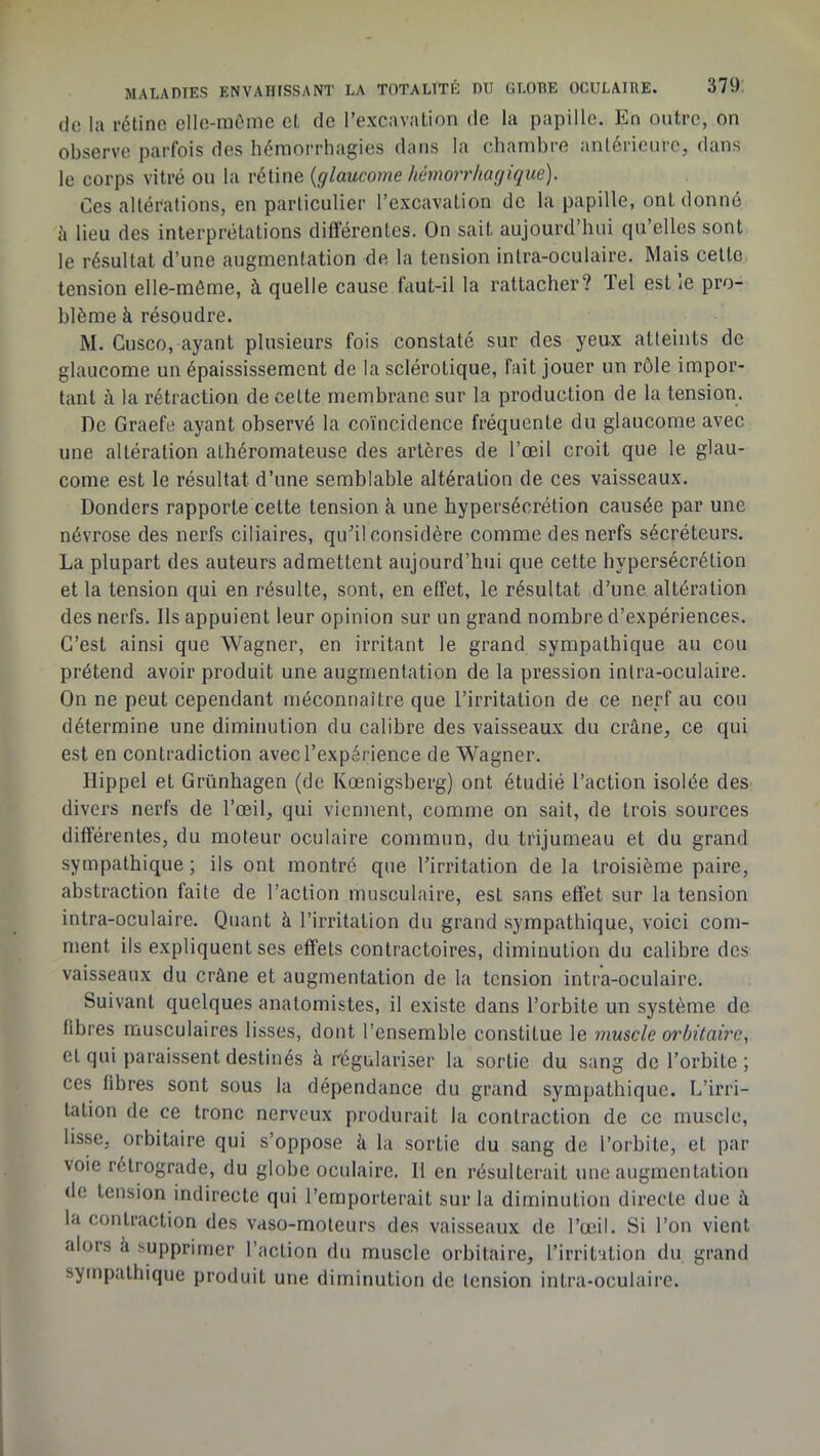 (le la rétine elle-raôme et de l’excavalion de la papille. En outre, on observe parfois des hémorrhagies dans la chambre antérieure, dans le corps vitré ou la rétine {glaucome hcnnoir/iagique). Ces altérations, en particulier l’excavation de la papille, ont donné à lieu des interprétations différentes. On sait aujourd’hui qu’elles sont le ré.sultat d’une augmentation de la tension intra-oculaire. Mais celte tension elle-même, à quelle cause faut-il la rattacher? Tel est le pro- blème à résoudre. M. Gusco, ayant plusieurs fois constaté sur des yeux atteints de glaucome un épaississement de la sclérotique, fait jouer un rôle impor- tant à la rétraction de celte membrane sur la production de la tension. De Graefe ayant observé la coïncidence fréquente du glaucome avec une altération athéromateuse des artères de l’œil croit que le glau- come est le résultat d’une semblable altération de ces vaisseaux. Donders rapporte celte tension à une hypersécrétion causée par une névrose des nerfs ciliaires, qu’il considère comme des nerfs sécréteurs. La plupart des auteurs admettent aujourd’hui que cette hypersécrétion et la tension qui en résulte, sont, en effet, le résultat d’une altération des nerfs. Ils appuient leur opinion sur un grand nombre d’expériences. C’est ainsi que Wagner, en irritant le grand sympathique au cou prétend avoir produit une augmentation de la pression inlra-oculaire. On ne peut cependant méconnaître que l’irritation de ce nerf au cou détermine une diminution du calibre des vaisseaux du crâne, ce qui est en contradiction avec l’expérience de Wagner. Hippel et Grünhagen (de Kœnigsberg) ont étudié l’action isolée des divers nerfs de l’œil, qui viennent, comme on sait, de trois sources differentes, du moteur oculaire commun, du trijumeau et du grand sympathique ; ils ont montré que l’irritation de la troisième paire, abstraction faite de l’action musculaire, est sans effet sur la tension intra-oculaire. Quant à l’irritation du grand sympathique, voici com- ment ils expliquent ses effets contractoires, diminution du calibre des vaisseaux du crâne et augmentation de la tension intra-oculaire. Suivant quelques anatomistes, il existe dans l’orbite un système de fibres musculaires lisses, dont l’ensemble constitue le muscle orbitaire, cl qui paraissent destinés à régulariser la sortie du sang de l’orbite ; ces fibres sont sous la dépendance du grand sympathique. L’irri- tation de ce tronc nerveux produrait la contraction de ce muscle, lisse, orbitaire qui s’oppose à la sortie du sang de l’orbite, et par voie rétrograde, du globe oculaire. 11 en résulterait une augmentation de tension indirecte qui l’emporterait sur la diminution directe due â la contraction des vaso-moteurs des vaisseaux de l’œil. Si l’on vient alors à supprimer l’action du muscle orbitaire, l’irritation du grand sympathique produit une diminution de tension intra-oculaire.