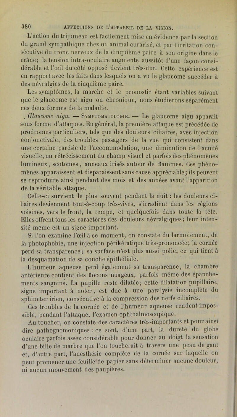 L’action du trijumeau est facilement mise en évidence par la section du grand sympathique chez un animal curarisé, et par l’irritation con- secutive du tronc nerveux de la cinquième paire à son origine dans le crâne; la tension intra-oculaire augmente aussitôt d’une façon consi- dérable et l’œil du côté opposé devient très-dur. Cette expérience est en rapport avec les faits dans lesquels on a vu le glaucome succéder à des névralgies de la cinquième paire. Les symptômes, la marche et le pronostic étant variables suivant que le glaucome est aigu ou chronique, nous étudierons séparément ces deux formes de la maladie. . Glaucome aigu. — Symptomatologie. — Le glaucome aigu apparaît sous forme d’attaques. En général, la première attaque est précédée de prodromes particuliers, tels que des douleurs ciliaires, avec injection conjonctivale, des troubles passagers de la vue qui consistent dans une certaine parésie de l’accommodation, une diminution de l’acuité visuelle, un rétrécissement du champ visuel et parfois des phénomènes lumineux, scotomes, anneaux irisés autour de flammes. Ces phéno- mènes apparaissent et disparaissent sans cause appréciable ; ils peuvent se reproduire ainsi pendant des mois et des années avant l’apparition de la véritable attaque. Celle-ci survient le plus souvent pendant la nuit : les douleurs ci- liaires deviennent tout-à-coup très-vives, s’irradient dans les régions voisines, vers le front, la tempe, et quelquefois dans toute la tête. Elles offrent tous les caractères des douleurs névralgiques; leur inten- sité même est un signe important. Si l’on examine l’œil à ce moment, on constate du larmoiement, de la photophobie, une injection périkératique très-prononcée; la cornée perd sa transparence; sa surface n’est plus aussi polie, ce qui lient à la desquamation de sa couche épithéliale. L’humeur aqueuse perd également sa transparence, la chambre antérieure contient des flocons nuageux, parfois même des épanche- ments sanguins. La pupille reste dilatée; cette dilatation pupillaire, signe important à noter , est due à une paralysie incomplète du sphincter irien, consécutive à la compression des nerfs ciliaires. Ces troubles de la cornée et de l’humeur aqueuse rendent impos- sible, pendant l’attaque, l’examen ophthalmoscopique. Au toucher, on constate des caractères très-importants et pour ainsi dire pathognomoniques ; ce sont, d’une part, la dureté du globe oculaire parfois assez considérable pour donner au doigt la sensation d’une bille de marbre que l’on toucherait à travers une peau de gant et, d’autre part, l’anesthésie complète de la cornée sur laquelle on peut promener une feuille de papier sans déterminer aucune douleur, ni aucun mouvement des paupières.