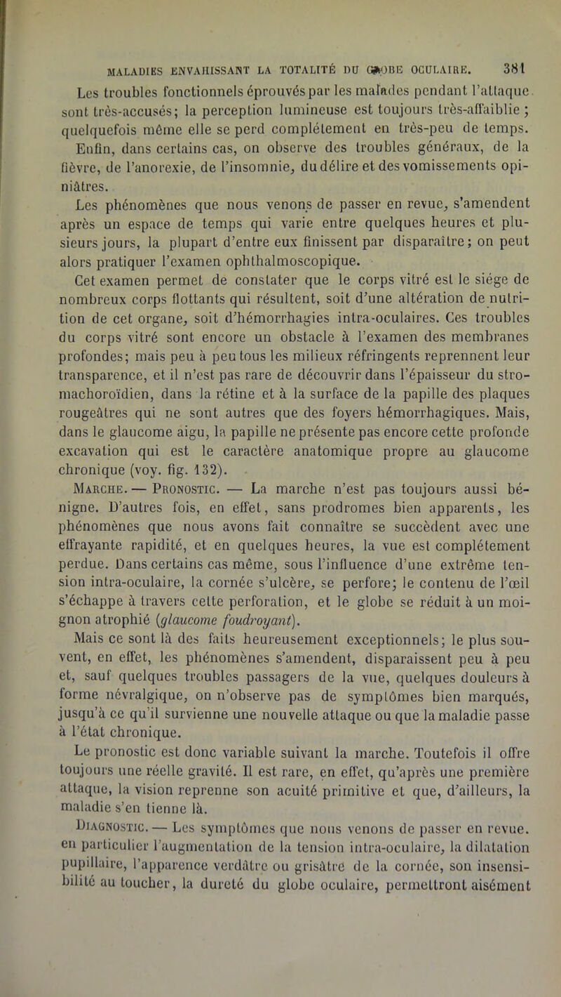 Les troubles fonctionnels éprouvés par les malades pendant ratlacpie sont très-accusés; la perception lumineuse est toujours trôs-affaiblie ; quelquefois môme elle se perd complètement en très-peu de temps. Enfin, dans certains cas, on observe des troubles généraux, de la fièvre, de l’anorexie, de l’insomnie, du délire et des vomissements opi- niâtres. Les phénomènes que nous venons de passer en revue, s’amendent après un espace de temps qui varie entre quelques heures et plu- sieurs jours, la plupart d’entre eux finissent par disparaître; on peut alors pratiquer l’examen ophthalmoscopique. Cet examen permet de constater que le corps vitré est le siège de nombreux corps flottants qui résultent, soit d’une altération de nutri- tion de cet organe, soit d’hémorrhagies intra-oculaires. Ces troubles du corps vitré sont encore un obstacle à l’examen des membranes profondes; mais peu à peu tous les milieux réfringents reprennent leur transparence, et il n’est pas rare de découvrir dans l’épaisseur du stro- machoroïdien, dans la rétine et à la surface de la papille des plaques rougeâtres qui ne sont autres que des foyers hémorrhagiques. Mais, dans le glaucome aigu, la papille ne présente pas encore cette profonde excavation qui est le caractère anatomique propre au glaucome chronique (voy. fig. 132). Marche. — Pronostic. — La marche n’est pas toujours aussi bé- nigne. D’autres fois, en effet, sans prodromes bien apparents, les phénomènes que nous avons fait connaître se succèdent avec une elfrayante rapidité, et en quelques heures, la vue est complètement perdue. Dans certains cas même, sous l’influence d’une extrême ten- sion intra-oculaire, la cornée s’ulcère, se perfore; le contenu de l’œil s’échappe à travers cette perforation, et le globe se réduit à un moi- gnon atrophié {glaucome foudî'oyanf). Mais ce sont là des faits heureusement exceptionnels; le plus sou- vent, en effet, les phénomènes s’amendent, disparaissent peu à peu et, sauf quelques troubles passagers de la vue, quelques douleurs à forme névralgique, on n’observe pas de symptômes bien marqués, jusqu’à ce qu’il survienne une nouvelle attaque ou que 1a maladie passe à l’état chronique. Le pronostic est donc variable suivant la marche. Toutefois il offre toujours une réelle gravité. Il est rare, en effet, qu’après une première attaque, la vision reprenne son acuité primitive et que, d’ailleurs, la maladie s’en tienne là. Diagnostic. — Les symptômes que nous venons de passer en revue, en particulier l’augmentation de la tension intra-oculaire, la dilatation pupillaire, l’apparence verdâtre ou grisâtre de la cornée, son insensi- bilité au toucher, la dureté du globe oculaire, permettront aisément