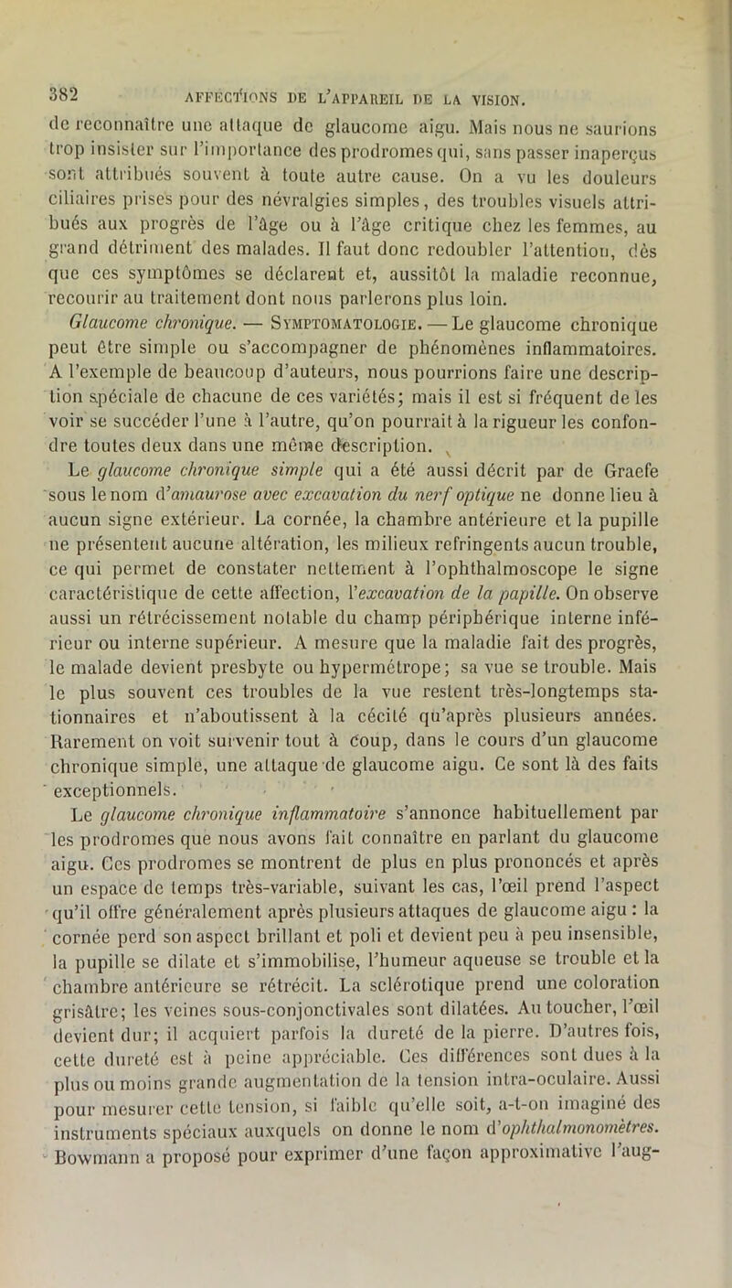 lie reconnaître une attaque de glaucome aigu. Mais nous ne saurions trop insister sur l’importance des prodromes qui, sans passer inaperçus sont attribués souvent à toute autre cause. On a vu les douleurs ciliaires prises pour des névralgies simples, des troubles visuels attri- bués aux progrès de l’âge ou à l’âge critique chez les femmes, au grand détriment des malades. Il faut donc redoubler l’attention, dès que ces symptômes se déclarent et, aussitôt la maladie reconnue, recourir au traitement dont nous parlerons plus loin. Glaucome chronique. — Symptomatologie. — Le glaucome chronique peut être simple ou s’accompagner de phénomènes inflammatoires. A l’exemple de beaucoup d’auteurs, nous pourrions faire une descrip- tion spéciale de chacune de ces variétés; mais il est si fréquent de les voir se succéder l’une à l’autre, qu’on pourrait à la rigueur les confon- dre toutes deux dans une même description. ^ Le glaucome ch'onique simple qui a été aussi décrit par de Graefe sous le nom A’amaurose avec excavation du nerf optique ne donne lieu à aucun signe extérieur. La cornée, la chambre antérieure et la pupille ne présentent aucune altération, les milieux réfringents aucun trouble, ce qui permet de constater nettement à l’ophthalmoscope le signe caractéristique de cette affection, Vexcavation de la papille. On observe aussi un rétrécissement notable du champ périphérique interne infé- rieur ou interne supérieur. A mesure que la maladie fait des progrès, le malade devient presbyte ou hypermétrope; sa vue se trouble. Mais le plus souvent ces troubles de la vue restent très-longtemps sta- tionnaires et n’aboutissent à la cécité qu’après plusieurs années. Rarement on voit survenir tout à Coup, dans le cours d’un glaucome chronique simple, une attaque de glaucome aigu. Ce sont là des faits exceptionnels. Le glaucome chronique inflammatoire s’annonce habituellement par les prodromes que nous avons fait connaître en parlant du glaucome aigu. Ces prodromes se montrent de plus en plus prononcés et après un espace de temps très-variable, suivant les cas, l’œil prend l’aspect qu’il offre généralement après plusieurs attaques de glaucome aigu : la cornée perd son aspect brillant et poli et devient peu à peu insensible, la pupille se dilate et s’immobilise, l’humeur aqueuse se trouble et la ’ chambre antérieure se rétrécit. La sclérotique prend une coloration grisâtre; les veines sous-conjonctivales sont dilatées. Au toucher, l’œil devient dur; il acquiert parfois la dureté de la pierre. D’autres fois, cette dureté est à peine appréciable. Ces différences sont dues à la plus ou moins grande augmentation de la tension intra-oculaire. Aussi pour mesurer cette tension, si faible qu’elle soit, a-t-on imaginé des instruments spéciaux auxquels on donne le nom A'ophthalmonomètres. “ Bowmann a proposé pour exprimer d’une façon approximative 1 aug-