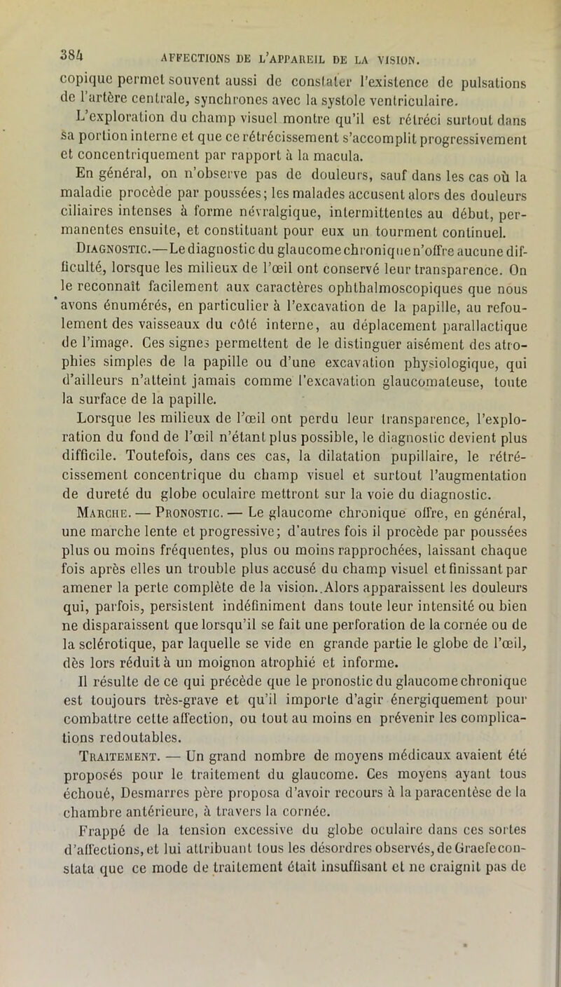 copiquc permet souvent aussi de conslater l’existence de pulsations de 1 artère centrale, synchrones avec la systole ventriculaire. L exploration du champ visuel montre qu’il est rétréci surtout dans sa portion interne et que ce rétrécissement s’accomplit progressivement et concentriquement par rapport à la macula. En général, on n’observe pas de douleurs, sauf dans les cas où la maladie procède par poussées; les malades accusent alors des douleurs ciliaires intenses à forme névralgique, intermittentes au début, per- manentes ensuite, et constituant pour eux un tourment continuel. Diagnostic.—Lediagnostic du glaucomechroniqnen’offre aucune dif- ficulté, lorsque les milieux de l’œil ont conservé leur transparence. On le reconnaît facilement aux caractères ophthalmoscopiques que nous ‘avons énumérés, en particulier à l’excavation de la papille, au refou- lement des vaisseaux du côté interne, au déplacement parallactique de l’image. Ces signes permettent de le distinguer aisément des atro- phies simples de la papille ou d’une excavation physiologique, qui d’ailleurs n’atteint jamais comme l’excavation glaucomateuse, toute la surface de la papille. Lorsque les milieux de l’œil ont perdu leur transparence, l’explo- ration du fond de l’œil n’étant plus possible, le diagnostic devient plus difficile. Toutefois, dans ces cas, la dilatation pupillaire, le rétré- cissement concentrique du champ visuel et surtout l’augmentation de dureté du globe oculaire mettront sur la voie du diagnostic. Marche. — Pronostic.— Le glaucome chronique offre, en général, une marche lente et progressive; d’autres fois il procède par poussées plus ou moins fréquentes, plus ou moins rapprochées, laissant chaque fois après elles un trouble plus accusé du champ visuel et finissant par amener la perte complète de la vision..Alors apparaissent les douleurs qui, parfois, persistent indéfiniment dans toute leur intensité ou bien ne disparaissent que lorsqu’il se fait une perforation de la cornée ou de la sclérotique, par laquelle se vide en grande partie le globe de l’œil, dès lors réduit à un moignon atrophié et informe. Il résulte de ce qui précède que le pronostic du glaucome chronique est toujours très-grave et qu’il importe d’agir énergiquement pour combattre cette afi'ection, ou tout au moins en prévenir les complica- tions redoutables. Traitement. — Un grand nombre de moyens médicaux avaient été proposés pour le traitement du glaucome. Ces moyens ayant tous échoué. Desmarres père proposa d’avoir recours à la paracentèse de la chambre antérieure, à travers la cornée. Frappé de la tension excessive du globe oculaire dans ces sortes d’affections, et lui attribuant tous les désordres observés, de Graefecon- stata que ce mode de traitement était insuffisant et ne craignit pas de