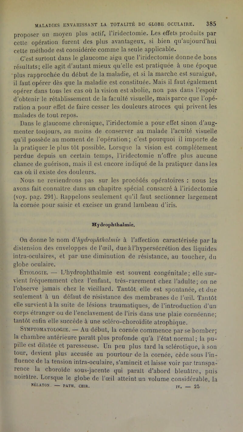 proposer un moyen plus actif, l’iridectomie. Les effets produits par cette opération furent des plus avantageux, si bien qu’aujourd’hui cette méthode est considérée comme la seule applicable. C’est surtout dans le glaucome aigu que l’iridectomie donne de bons résultats; elle agit d’autant mieux qu’elle est pratiquée à une époque plus rapprochée du début de la maladie, et si la marche est suraiguë, il faut opérer dès que la maladie est constituée. Mais il faut également opérer dans tous les cas où la vision est abolie, non pas dans l’espoir d’obtenir le rétablissement de la faculté visuelle, mais parce que l’opé- ration a pour effet de faire cesser les douleurs atroces qui privent les malades de tout repos. Dans le glaucome chronique, l’iridectomie a pour effet sinon d’aug- menter toujours, au moins de conserver au malade l’acuité visuelle qu’il possède au moment de l’opération; c’est pourquoi il importe de la pratiquer le plus tôt possible. Lorsque la vision est complètement perdue depuis un certain temps, l’iridectomie n’offre plus aucune chance de guérison, mais il est encore indiqué de la pratiquer dans les cas où il existe des douleurs. Nous ne reviendrons pas sur les procédés opératoires : nous les avons fait connaître dans un chapitre spécial consacré à l’iridectomie (voy. pag. 291). Rappelons seulement qu’il faut sectionner largement la cornée pour saisir et exciser un grand lambeau d’iris. Hydrophthalmie. On donne le nom à'hydj'ophthalmie à l’affection caractérisée par la distension des enveloppes de l’œil, due à l’hypersécrétion des liquides intra-oculaires, et par une diminution de résistance, au toucher, du globe oculaire. ÉTIOLOGIE. — L'hydrophthalmie est souvent congénitale; elle sur- vient fréquemment chez l’enfant, très-rarement chez l’adulte; on ne l’observe jamais chez le vieillard. Tantôt elle est spontanée, et due seulement à un défaut de résistance des membranes de l’œil. Tantôt elle survient à la suite de lésions traumatiques, de l’introduction d’un corps étranger ou de l’enclavement de l’iris dans une plaie cornéenne; tantôt enfin elle succède à une scléro-choroïdite atrophique. Symptomatologie. — Au début, la cornée commence par se bomber; la chambre antérieure paraît plus profonde qu’à l’état normal; la pu- pille est dilatée et paresseuse. Un peu plus tard la sclérotique, à son tour, devient plus accusée au pourtour de la cornée, cède sous l’in- lluence de la tension intra-oculaire, s’amincit et laisse voir par transpa- rence la choroïde sous-jacente qui paraît d’abord bleuâtre, puis noirâtre. Lorsque le globe de l'œil atteint un volume considérable, la KÉI.ATON — PATH. CHIR. IV. — 25
