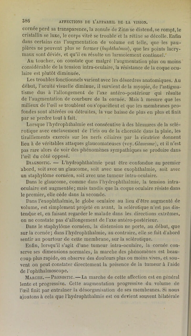 cornée perd sa transparence, la zonule de Zinn se distend, se rompt, le cristallin se luxe, le corps vitré se trouble et la rétine se décolle. Enfin dans certains cas l’augmentation de volume est telle, que les pau- pières ne peuvent plus se fermer (buplithalmos), que les points lacry- maux sont déviés, et qu’il en résulte un larmoiement continuel. Au toucher, on constate que malgré l’augmentation plus ou moins considérable de la tension intra-oculaire, la résistance de la coque ocu- laire est plutôt diminuée. Les troubles fonctionnels varient avec les désordres anatomiques. Au début, l’acuité visuelle diminue, il survient de la myopie, de l’astignia- tisme dus à l’allongement de l’axe antéro-postérieur qui résulte de l’augmentation de courbure de la cornée. Mais à mesure que les milieux de l’œil se troublent ou s’opacifient et que les membranes pro- fondes sont altérées ou détruites, la vue baisse de plus en plus et finit par se perdre tout à fait. Lorsque l’hydrophthalmie est consécutive à des blessures de la sclé- rotique avec enclavement de l’iris ou de la choroïde dans la plaie, les tiraillements exercés sur les nerfs ciliaires par la cicatrice donnent lieu à de véritables attaques glaucomaleuses (voy. Glaucome), et il n’est pas rare alors de voir des phénomènes sympathiques se produire dans l’œil du côté opposé. Diagnostic. — L’hydrophtbalmie peut être confondue au premier abord, soit avec un glaucome, soit avec une exophthalmie, soit avec un stapbylôme cornéen, soit avec une tumeur intra-oculaire. Dans le glaucome, comme dans l’hydrophthalmie, la tension intra- oculaire est augmentée; mais tandis que la coque oculaire résiste dans le premier, elle cède dans la seconde. Dans l’exophthalmie, le globe oculaire au lieu d’être augmenté de volume, est simplement projeté en avant, la sclérotique n’est pas dis- tend.ue et, en faisant regarderie malade dans les directions extrêmes, on ne constate pas d’allongement de l’axe antéro-postérieur. Dans le stapbylôme cornéen, la distension ne porte, au début, que sur la cornée; dans rhydrophtbalmie, au contraire, elle se fait d’abord sentir au pourtour de cette membrane, sur la sclérotique. Enfin, lorsqu’il s’agit d’une tumeur intra-oculaire, la cornée con- serve ses dimensions normales, la marche des phénomènes est beau- coup plus rapide, on observe des douleurs plus ou moins vives, et sou- vent on peut constater directement la présence de la tumeur à l’aide de l’ophthalmoscope. Marcue. — Pronostic. — La marche de cette affection est en général lente et progressive. Cette augmentation progressive du volume de l’œil finit par entraîner la désorganisation de ses membranes. Si nous ajoutons à cela que l’hydrophthalmie est ou devient souvent bilatérale