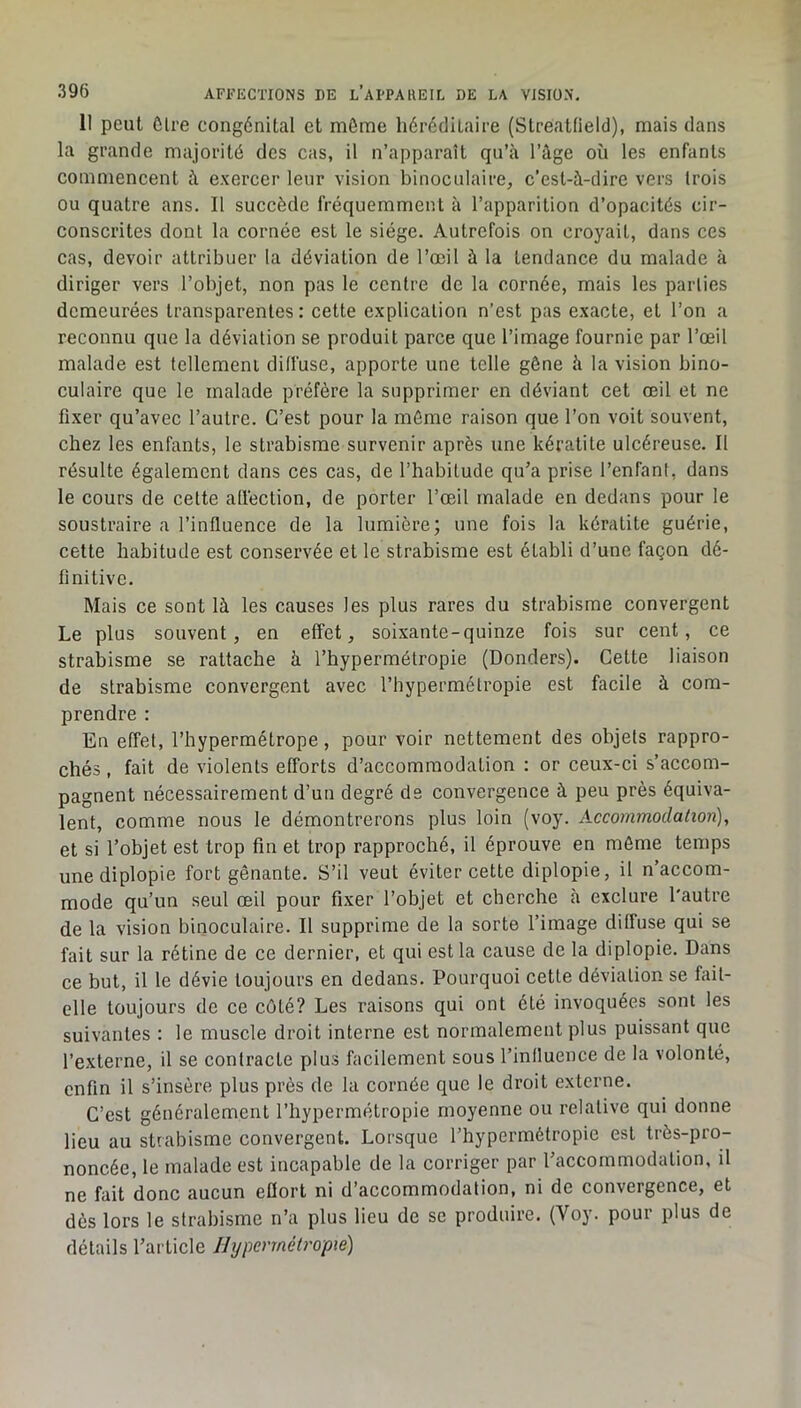 II peut ôlre congénital et môme héréditaire (Streatfield), mais dans la grande majorité des cas, il n’apparaît qu’à l’âge où les enfants commencent à exercer leur vision binoculaire, c’est-à-dire vers trois ou quatre ans. Il succède fréquemment à l’apparition d’opacités cir- conscrites dont la cornée est le siège. Autrefois on croyait, dans ces cas, devoir attribuer la déviation de l’œil à la tendance du malade à diriger vers l’objet, non pas le centre de la cornée, mais les parties demeurées transparentes : cette explication n’est pas exacte, et l’on a reconnu que la déviation se produit parce que l’image fournie par l’œil malade est tellemeni diffuse, apporte une telle gêne à la vision bino- culaire que le malade préfère la supprimer en déviant cet œil et ne fixer qu’avec l’autre. C’est pour la même raison que l’on voit souvent, chez les enfants, le strabisme survenir après une kératite ulcéreuse. Il résulte également dans ces cas, de l’habitude qu’a prise l’enfant, dans le cours de cette atfeclion, de porter l’œil malade en dedans pour le soustraire a l’influence de la lumière; une fois la kératite guérie, cette habitude est conservée et le strabisme est établi d’une façon dé- finitive. Mais ce sont là les causes les plus rares du strabisme convergent Le plus souvent, en effet, soixante-quinze fois sur cent, ce strabisme se rattache à l’hypermétropie (Donders). Cette liaison de strabisme convergent avec l’hypermétropie est facile à com- prendre : En effet, l’hypermétrope, pour voir nettement des objets rappro- chés , fait de violents efforts d’accommodation : or ceux-ci s’accom- pagnent nécessairement d’un degré de convergence à peu près équiva- lent, comme nous le démontrerons plus loin (voy. Accommodation), et si l’objet est trop fin et trop rapproché, il éprouve en môme temps une diplopie fort gênante. S’il veut éviter cette diplopie, il n’accom- mode qu’un seul œil pour fixer l’objet et cherche à exclure l'autre de la vision binoculaire. Il supprime de la sorte l’image diffuse qui se fait sur la rétine de ce dernier, et qui est la cause de la diplopie. Dans ce but, il le dévie toujours en dedans. Pourquoi cette déviation se fait- elle toujours de ce côté? Les raisons qui ont été invoquées sont les suivantes : le muscle droit interne est normalement plus puissant que l’externe, il se contracte plus facilement sous l’influence de la volonté, enfin il s’insère plus près de la cornée que le droit externe. C’est généralement l’hypermétropie moyenne ou relative qui donne lieu au strabisme convergent. Lorsque l’hypermétropie est très-pro- noncée, le malade est incapable de la corriger par l’accommodation, il ne fait donc aucun effort ni d’accommodation, ni de convergence, et dès lors le strabisme n’a plus lieu de se produire. (Voy. pour plus de détails l’article Hypermétropie)