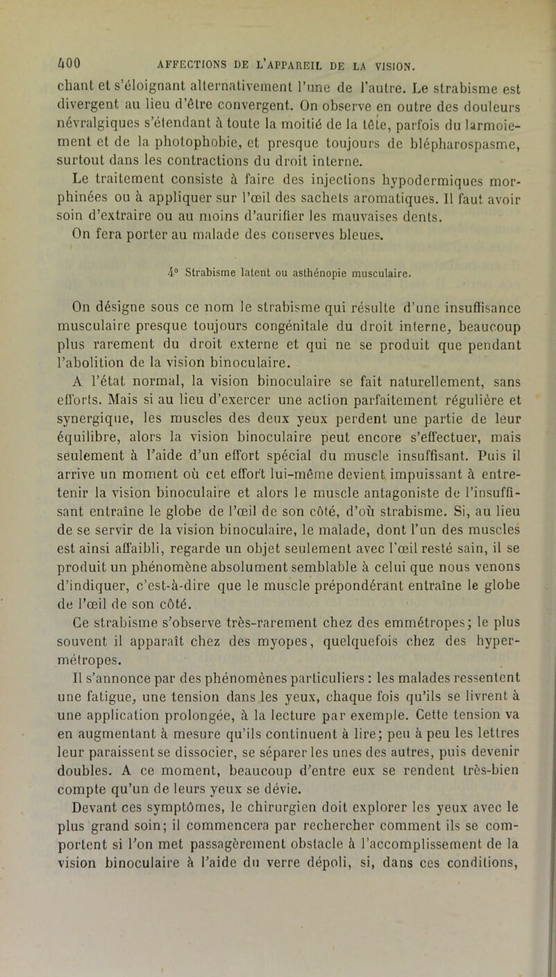 chant et s’éloignant alternativement l’nne de l’autre. Le strabisme est divergent au lieu d’être convergent. On observe en outre des douleurs névralgiques s’étendant à toute la moitié de la tôle, parfois du larmoie- ment et de la photophobie, et presque toujours de blépharospasme, surtout dans les contractions du droit interne. Le traitement consiste à faire des injections hypodermiques mor- phinées ou à appliquer sur l’œil des sachets aromatiques. 11 faut avoir soin d’extraire ou au moins d’aurifier les mauvaises dents. On fera porter au malade des conserves bleues. 4° Strabisme latent ou asthénopie musculaire. On désigne sous ce nom le strabisme qui résulte d’une insuffisance musculaire presque toujours congénitale du droit interne, beaucoup plus rarement du droit externe et qui ne se produit que pendant l’abolition de la vision binoculaire. A l’état normal, la vision binoculaire se fait naturellement, sans efforts. Mais si au lieu d’exercer une action parfaitement régulière et synergique, les muscles des deux yeux perdent une partie de leur équilibre, alors la vision binoculaire peut encore s’effectuer, mais seulement à l’aide d’un effort spécial du muscle insuffisant. Puis il arrive un moment où cet effort lui-même devient impuissant à entre- tenir la vision binoculaire et alors le muscle antagoniste de l’insuffi- sant entraîne le globe de l’œil de son côté, d’où strabisme. Si, au lieu de se servir de la vision binoculaire, le malade, dont l’un des muscles est ainsi affaibli, regarde un objet seulement avec l’œil resté sain, il se produit un phénomène absolument semblable à celui que nous venons d’indiquer, c’est-à-dire que le muscle prépondérant entraîne le globe de l’œil de son côté. Ce strabisme s’observe très-rarement chez des emmétropes; le plus souvent il apparaît chez des myopes, quelquefois chez des hyper- métropes. 11 s’annonce par des phénomènes particuliers : les malades ressentent une fatigue, une tension dans les yeux, chaque fois qu’ils se livrent à une application prolongée, à la lecture par exemple. Cette tension va en augmentant à mesure qu’ils continuent à lire; peu à peu les lettres leur paraissent se dissocier, se séparer les unes des autres, puis devenir doubles. A ce moment, beaucoup d’entre eux se rendent très-bien compte qu’un de leurs yeux se dévie. Devant ces symptômes, le chirurgien doit explorer les yeux avec le plus grand soin; il commencera par rechercher comment ils se com- portent si l’on met passagèrement obstacle à l’accomplissement de la vision binoculaire à l’aide du verre dépoli, si, dans ces conditions.