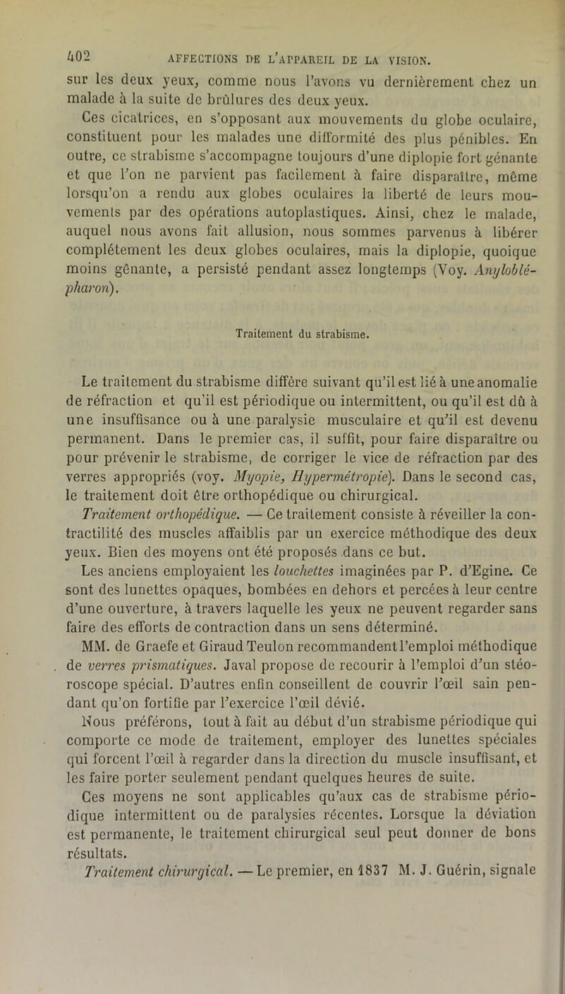 sur les deux yeux, comme nous l’avons vu dernièrement chez un malade à la suite de brûlures des deux yeux. Ces cicatrices, en s’opposant aux mouvements du globe oculaire, constituent pour les malades une difformité des plus pénibles. En outre, ce strabisme s’accompagne toujours d’une diplopie fort gênante et que Ton ne parvient pas facilement à faire disparaître, même lorsqu’on a rendu aux globes oculaires la liberté de leurs mou- vemenls par des opérations autoplastiques. Ainsi, chez le malade, auquel nous avons fait allusion, nous sommes parvenus à libérer complètement les deux globes oculaires, mais la diplopie, quoique moins gênante, a persisté pendant assez longtemps (Voy. Anyloblé- pharon). Traitement du strabisme. Le traitement du strabisme diffère suivant qu’il est lié à une anomalie de réfraction et qu’il est périodique ou intermittent, ou qu’il est dû à une insuffisance ou à une paralysie musculaire et qu^il est devenu permanent. Dans le premier cas, il suffit, pour faire disparaître ou pour prévenir le strabisme, de corriger le vice de réfraction par des verres appropriés (voy. Myopie, Hypermétropie). Dans le second cas, le traitement doit être orthopédique ou chirurgical. Traitement orthopédique. — Ce traitement consiste à réveiller la con- tractilité des muscles affaiblis par un exercice méthodique des deux yeux. Bien des moyens ont été proposés dans ce but. Les anciens employaient les louchettes imaginées par P. d’Egine. Ce sont des lunettes opaques, bombées en dehors et percées à leur centre d’une ouverture, à travers laquelle les yeux ne peuvent regarder sans faire des efforts de contraction dans un sens déterminé. MM. de Graefe et Giraud Teulonrecommandentl’emploi méthodique de verres prismatiques. Javal propose de recourir à l’emploi d’un stéo- roscope spécial. D’autres enfin conseillent de couvrir l’œil sain pen- dant qu’on fortifie par l’exercice l’œil dévié. Nous préférons, tout à fait au début d’un strabisme périodique qui comporte ce mode de traitement, employer des lunettes spéciales qui forcent l’œil à regarder dans la direction du muscle insuffisant, et les faire porter seulement pendant quelques heures de suite. Ces moyens ne sont applicables qu’aux cas de strabisme pério- dique intermittent ou de paralysies récentes. Lorsque la déviation est permanente, le traitement chirurgical seul peut donner de bons résultats. Traitement chirurgical. — Le premier, en 1837 M. J. Guérin, signale