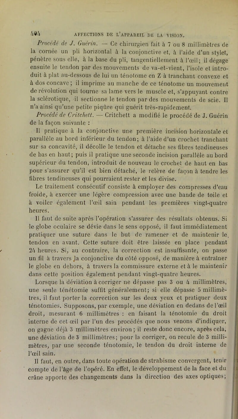 Procédé de J. Guérin. — Ce chirurgien lait à 7 ou 8 millimètres de la cornée un pli horizontal à la conjonctive et, à l’aide d’un stylet, pénètre sous elle, à la hase du pli, tangentiellement à l’œil; il dégage ensuite le tendon par des mouvements de va-et-vient, l’isole et intro- duit à plat au-dessous de lui un ténotome en Z à tranchant convexe et à dos concave ; il imprime au manche de ce ténotome un mouvement de révolution qui tourne sa lame vers le muscle et, s’appuyant contre la sclérotique, il sectionne le tendon par des mouvements de scie. Il n’a ainsi qu’une petite piqûre qui guérit très-rapidement. Procédé de Critchett. — Critchelt a modifié le procédé de J. Guérin de la façon suivante : Il pratique à la conjonctive une première incifeion horizontale et parallèle au bord inférieur du tendon; à l’aide d’un crochet tranchant sur sa concavité, il décolle le tendon et détache ses fibres tendineuses de bas en haut; puis il pratique une seconde incision parallèle au bord supérieur du tendon, introduit de nouveau le crochet de haut en bas pour s’assurer qu’il est bien détaché, le relève de façon à tendre les fibres tendineuses qui pourraient rester et les divise. Le traitement consécutif consiste à employer des compresses d’eau froide, à exercer une légère compression avec une bande de toile et à voiler également l’œil sain pendant les premières vingt-quatre heures. Il faut de suite après l’opération s’assurer des résultats obtenus. Si le globe oculaire se dévie dans le sens opposé, il faut immédiatement pratiquer une suture dans le but de ramener et de maintenir le. tendon en avant. Cette suture doit être laissée en place pendant heures. Si, au contraire, la correction est insuffisante, on passe un fit à travers Ja conjonctive du côté opposé, de manière à entraîner le globe en dehors, à travers la commissure externe et à le maintenir dans cette position également pendant vingt-quatre heures. Lorsque la déviation à corriger ne dépasse pas 3 ou U millimètres, une seule ténétomie suffit généralement; si elle dépasse 5 millimè- tres, il faut porter la correction sur les deux yeux et pratiquer deux ténotomies. Supposons, par exemple, une déviation en dedans de l’œil droit, mesurant 6 millimètres : en faisant la ténotomie du droit interne de cet œil par l’un des procédés que nous venons d’indiquer, on gagne déjà 3 millimètres environ ; il reste donc encore, après cela, une déviation de 3 millimètres; pour la corriger, on recule de 3 milli- mètres, par une seconde ténotomie, le tendon du droit interne de l’œil sain. Il faut, en outre, dans toute opération de strabisme convergent, tenir compte de l’àge de l’opéré. En effet, le développement de la face et du i crâne apporte des changements dans la direction des axes optiques; j