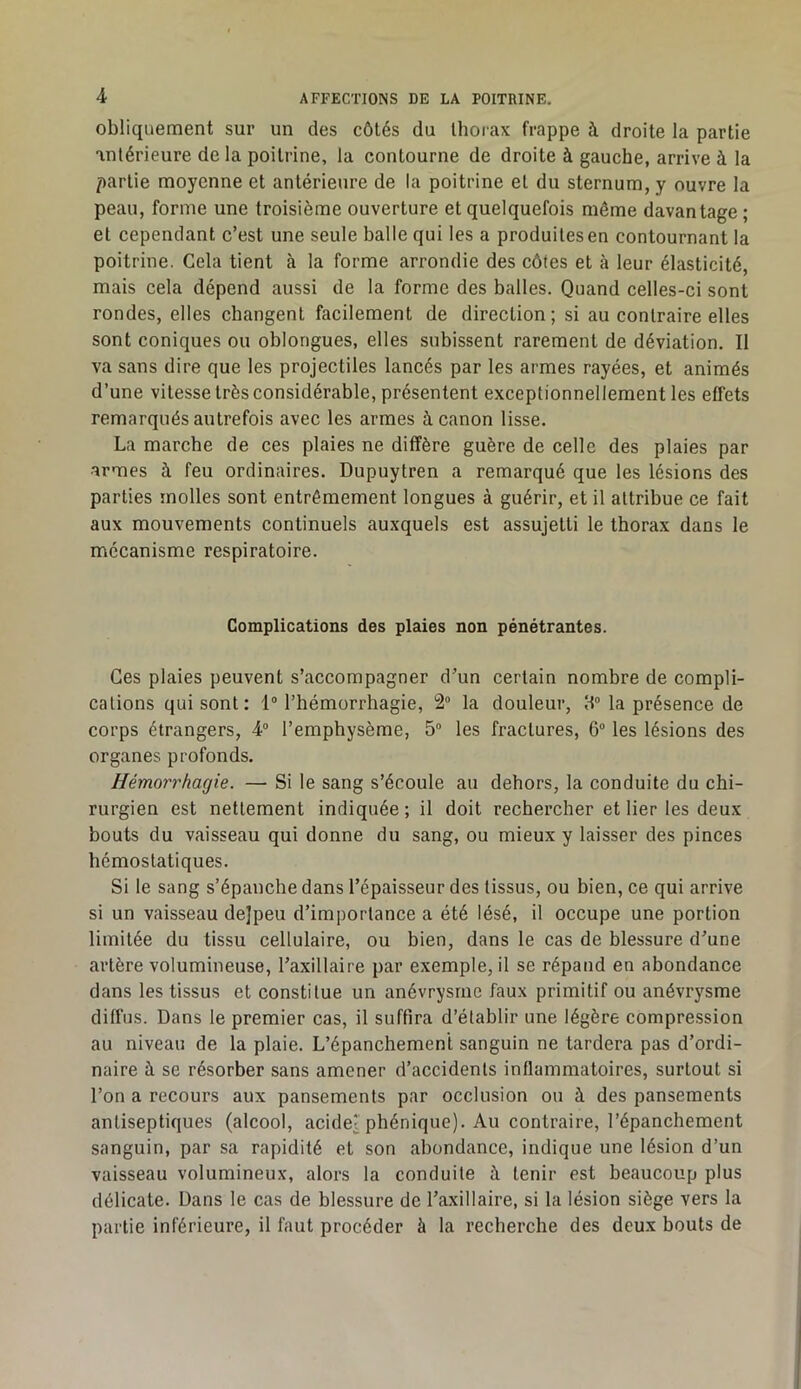 obliquement sur un des côtés du thorax frappe à droite la partie antérieure de la poitrine, la contourne de droite à gauche, arrive à la partie moyenne et antérieure de la poitrine et du sternum, y ouvre la peau, forme une troisième ouverture et quelquefois même davantage ; et cependant c’est une seule balle qui les a produites en contournant la poitrine. Cela tient <à la forme arrondie des côtes et à leur élasticité, mais cela dépend aussi de la forme des balles. Quand celles-ci sont rondes, elles changent facilement de direction; si au contraire elles sont coniques ou oblongues, elles subissent rarement de déviation. Il va sans dire que les projectiles lancés par les armes rayées, et animés d’une vitesse très considérable, présentent exceptionnellement les effets remarqués autrefois avec les armes à canon lisse. La marche de ces plaies ne diffère guère de celle des plaies par •armes à feu ordinaires. Dupuytren a remarqué que les lésions des parties molles sont entrêmement longues à guérir, et il attribue ce fait aux mouvements continuels auxquels est assujetti le thorax dans le mécanisme respiratoire. Complications des plaies non pénétrantes. Ces plaies peuvent s’accompagner d’un certain nombre de compli- cations qui sont : 1° l’hémorrhagie, 2° la douleur, 8° la présence de corps étrangers, 4° l’emphysème, 5° les fractures, 6° les lésions des organes profonds. Hémorrhagie. — Si le sang s’écoule au dehors, la conduite du chi- rurgien est nettement indiquée ; il doit rechercher et lier les deux bouts du vaisseau qui donne du sang, ou mieux y laisser des pinces hémostatiques. Si le sang s’épanche dans l’épaisseur des tissus, ou bien, ce qui arrive si un vaisseau dejpeu d’importance a été lésé, il occupe une portion limitée du tissu cellulaire, ou bien, dans le cas de blessure d’une artère volumineuse, l’axillaire par exemple, il se répand en abondance dans les tissus et constitue un anévrysme faux primitif ou anévrysme diffus. Dans le premier cas, il suffira d’établir une légère compression au niveau de la plaie. L’épanchement sanguin ne tardera pas d’ordi- naire à se résorber sans amener d’accidents inflammatoires, surtout si l’on a recours aux pansements par occlusion ou à des pansements antiseptiques (alcool, acide' phénique). Au contraire, l’épanchement sanguin, par sa rapidité et son abondance, indique une lésion d’un vaisseau volumineux, alors la conduite à tenir est beaucoup plus délicate. Dans le cas de blessure de l’axillaire, si la lésion siège vers la partie inférieure, il faut procéder à la recherche des deux bouts de