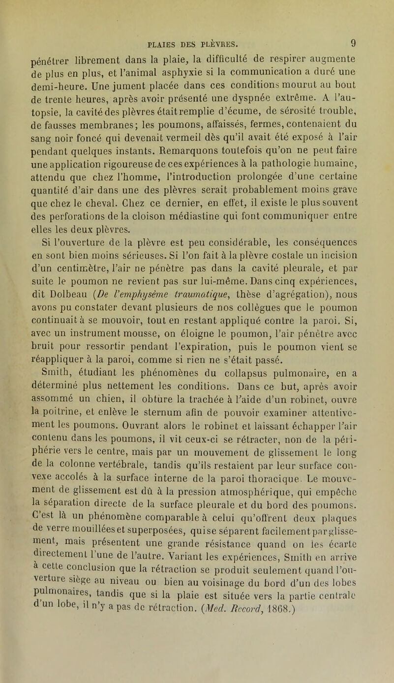 pénétrer librement dans la plaie, la difficulté de respirer augmente de plus en plus, et l’animal asphyxie si la communication a duré une demi-heure. Une jument placée dans ces conditions mourut au bout de trenle heures, après avoir présenté une dyspnée extrême. A l’au- topsie, la cavité des plèvres était remplie d’écume, de sérosité trouble, de fausses membranes; les poumons, affaissés, fermes, contenaient du sang noir foncé qui devenait vermeil dès qu’il avait été exposé à l’air pendant quelques instants. Remarquons toutefois qu’on ne peut faire une application rigoureuse de ces expériences à la pathologie humaine, attendu que chez l’homme, l’introduction prolongée d’une certaine quantité d’air dans une des plèvres serait probablement moins grave que chez le cheval. Chez ce dernier, en effet, il existe le plus souvent des perforations de la cloison médiastine qui font communiquer entre elles les deux plèvres. Si l’ouverture de la plèvre est peu considérable, les conséquences en sont bien moins sérieuses. Si l’on fait à la plèvre costale un incision d’un centimètre, l’air ne pénètre pas dans la cavité pleurale, et par suite le poumon ne revient pas sur lui-même. Dans cinq expériences, dit Dolbeau {De l’emphysème traumatique, thèse d’agrégation), nous avons pu constater devant plusieurs de nos collègues que le poumon continuait h se mouvoir, tout en restant appliqué contre la paroi. Si, avec un instrument mousse, on éloigne le poumon, l’air pénètre avec bruit pour ressortir pendant l’expiration, puis le poumon vient se réappliquer à la paroi, comme si rien ne s’était passé. Smith, étudiant les phénomènes du collapsus pulmonaire, en a déterminé plus nettement les conditions. Dans ce but, après avoir assommé un chien, il obture la trachée à Laide d’un robinet, ouvre la poitrine, et enlève le sternum afin de pouvoir examiner attentive- ment les poumons. Ouvrant alors le robinet et laissant échapper l’air contenu dans les poumons, il vit ceux-ci se rétracter, non de la péri- phérie vers le centre, mais par un mouvement de glissement le long de la colonne vertébrale, tandis qu’ils restaient par leur surface con- vexe accolés à la surface interne de la paroi thoracique Le mouve- ment de glissement est dû à la pression atmosphérique, qui empêche la séparation directe de la surface pleurale et du bord des poumons. C est là un phénomène comparable à celui qu'offrent deux plaques de verre mouillées et superposées, quise séparent facilement par glisse- ment, mais présentent une grande résistance quand on les écarte directement 1 une de l’autre. Variant les expériences, Smith en arrive à cette conclusion que la rétraction se produit seulement quand l’ou- verture siège au niveau ou bien au voisinage du bord d’un des lobes pulmonaires, tandis que si la plaie est située vers la partie centrale d’un lobe, il n’y a pas de rétraction. {Med. Record, 18G8.)