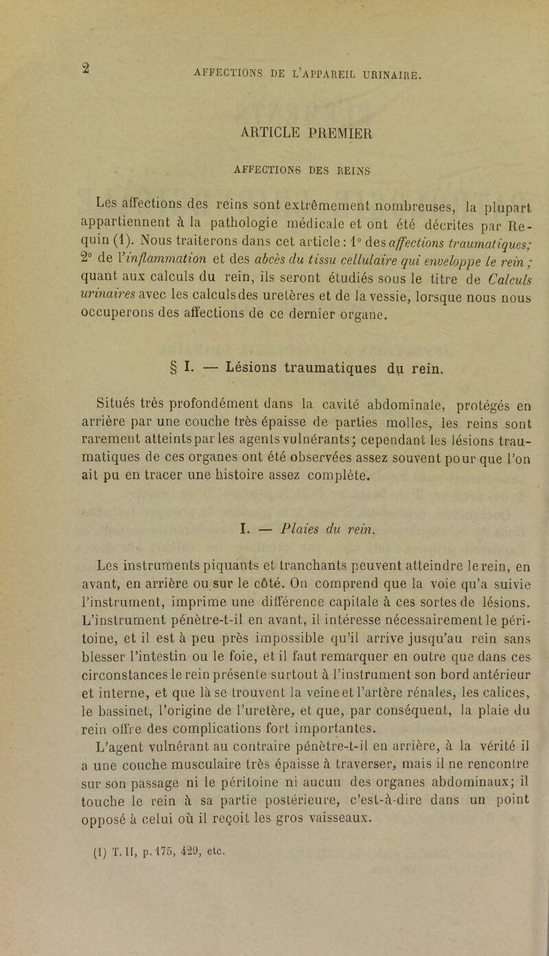 ARTICLE PREMIER AFFECTIONS DES REINS Les affections des reins sont extrêmement nombreuses, la plupart appartiennent à la pathologie médicale et ont été décrites par Re- quin (1). Nous traiterons dans cet article : i“ désaffections traumatiques; 2“ de Vinflammation et des abcès du tissu cellulaire qui enveloppe le rein ; quant aux calculs du rein, ils seront étudiés sous le titre de Calculs urinaires avec les calculs des uretères et de la vessie, lorsque nous nous occuperons des affections de ce dernier organe. § I. — Lésions traumatiques du rein. Situés très profondément dans la cavité abdominale, protégés en arrière par une couche très épaisse de parties molles, les reins sont rarement atteints par les agents vulnérants; cependant les lésions trau- matiques de ces organes ont été observées assez souvent pour que l’on ail pu en tracer une histoire assez complète. I. — Plaies du rein. Les instruments piquants et tranchants peuvent atteindre lerein, en avant, en arrière ou sur le côté. On comprend que la voie qu’a suivie l’instrument, imprime une différence capitale à ces sortes de lésions. L’instrument pénèlre-t-il en avant, il intéresse nécessairement le péri- toine, et il est à peu près impossible qu’il arrive jusqu’au rein sans blesser l’intestin ou le foie, et il faut remarquer en outre que dans ces circonstances le rein présente surtout à l’instrument son bord antérieur et interne, et que là se trouvent la veine et l’artère rénales, les calices, le bassinet, l’origine de l’uretère, et que, par conséquent, la plaie du rein offre des complications fort importantes. L’agent vulnérant au contraire pénètre-t-il en arrière, à la vérité il a une couche musculaire très épaisse à traverser, mais il ne rencontre sur son passage ni le péritoine ni aucun des organes abdominaux; il touche le rein à sa partie postérieure, c’est-à-dire dans un point opposé à celui où il reçoit les gros vaisseaux. (1) T. Il, p.t75, 421), etc.