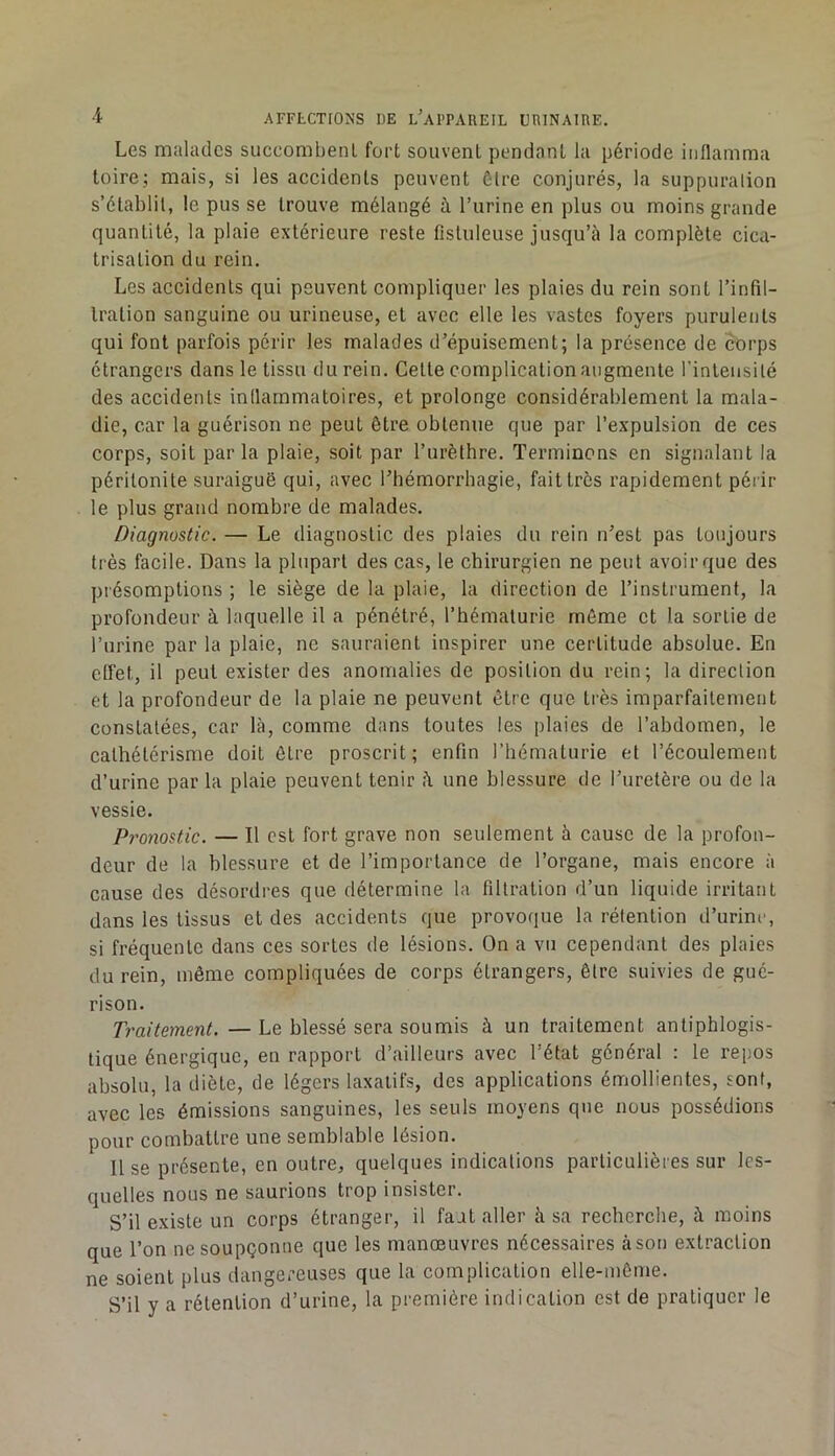 Les malades succombenl fort souvent pendant la période iiiflamma toire; mais, si les accidents peuvent ôlre conjurés, la suppuralion s’établit, le pus se trouve mélangé à l’urine en plus ou moins grande quantité, la plaie extérieure reste fistuleuse jusqu’à la complète cica- trisation du rein. Les accidents qui peuvent compliquer les plaies du rein sont l’infil- tration sanguine ou urineuse, et avec elle les vastes foyers purulents qui font parfois périr les malades d’épuisement; la présence de corps étrangers dans le tissu du rein. Celte complication augmente l’intensité des accidents inllarnmatoires, et prolonge considérablement la mala- die, car la guérison ne peut être obtenue que par l’expulsion de ces corps, soit par la plaie, soit par l’urèthre. Terminons en signalant la péritonite suraiguë qui, avec Thémorrhagie, fait très rapidement périr le plus grand nombre de malades. Diagnostic. — Le diagnostic des plaies du rein n^est pas toujours très facile. Dans la plupart des cas, le chirurgien ne peut avoir que des présomptions ; le siège de la plaie, la direction de l’instrument, la profondeur à laquelle il a pénétré, l’hématurie même et la sortie de l’urine par la plaie, ne sauraient inspirer une certitude absolue. En ctfet, il peut exister des anomalies de position du rein; la direction et la profondeur de la plaie ne peuvent être que très imparfaitement constatées, car là, comme dans toutes les plaies de l’abdomen, le cathétérisme doit être proscrit; enfin l’hématurie et l’écoulement d’urine par la plaie peuvent tenir une blessure de l’uretère ou de la vessie. ProyiQstic. — Il est fort grave non seulement à cause de la profon- deur de la blessure et de l’importance de l’organe, mais encore à cause des désordres que détermine la filtration d’un liquide irritant dans les tissus et des accidents que provoque la rétention d’urine, si fréquente dans ces sortes de lésions. On a vu cependant des plaies du rein, même compliquées de corps étrangers, être suivies de gué- rison. Traitement.—Le blessé sera soumis à un traitement antiphlogis- tique énergique, en rapport d’ailleurs avec l’état général : le repos absolu, la diète, de légers laxatifs, des applications émollientes, sont, avec les émissions sanguines, les seuls moyens que nous possédions pour combattre une semblable lésion. Il se présente, en outre, quelques indications particulières sur les- quelles nous ne saurions trop insister. S’il existe un corps étranger, il faut aller à sa reeherche, à moins que l’on ne soupçonne que les manœuvres nécessaires à son extraction ne soient plus dangereuses que la complication elle-même. S’il y a rétention d’urine, la première indication est de pratiquer le