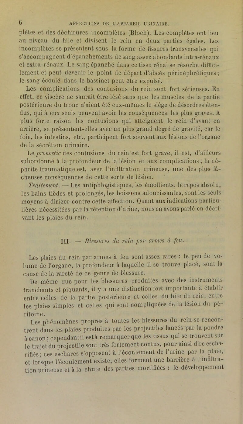 plèles et des déchirures incomplèles (Bloch). Les complètes ont lieu au niveau du liile et divisent le rein en deux parties égales. Les incomplètes se présentent sous la forme de fissures transversales qui s’accompagnent d’épanchements de sang assez abondants intra-rénaux et extra-rénaux. Le sang épanché dans ce tissu rénal se résorbe diffici- lement et peut devenir le point de départ d’abcès périnéphrétiques ; le sang écoulé dans le bassinet peut être expulsé. Les complications des contusions du rein sont fort sérieuses. En effet, ce viscère ne saurait être lésé sans que les muscles de la partie postérieure du tronc n’aient été eux-mêmes le siège de désordres éten- dus, qui à eux seuls peuvent avoir les conséquences les plus graves. A plus forte raison les contusions qui atteignent le rein d’avant en arrière, se présentent-elles avec un plus grand degré de gravité, car le foie, les intestins, etc., participent fort souvent aux lésions de l’organe de la sécrétion urinaire. Le pronostic des contusions du rein est fort grave, il est, d’ailleurs subordonné à la profondeur de la lésion et aux complications; la né- phrite traumatique est, avec l’infiltration urineuse, une des plus fâ- cheuses conséquences de cette sorte de lésion. Traitement. — Les antiphlogistiques, les émollients, le repos absolu, les bains tièdes et prolongés, les boissons adoucissantes, sont les seuls moyens à diriger contre cette afl'ection. Quant aux indications particu- lières nécessitées par la rétention d’urine, nous en avons parlé en décri- vant les plaies du rein. III. — Blessures du rein par armes à feu. Les plaies du rein par armes à feu sont assez rares : le peu de vo- lume de l’organe, la profondeur à laquelle il se trouve placé, sont la cause de la rareté de ce genre de blessure. De même que pour les blessures produites avec des instruments tranchants et piquants, il y a une distinction fort importante a établir entre celles de la partie postérieure et celles du hile du rein, entre les plaies simples et celles qui sont compliquées de la lésion du pé- ritoine. Les phénomènes propres h toutes les blessures du rein se rencon- trent dans les plaies produites par les projectiles lancés par la poudre â canon; cependantil està remarquer que les tissus qui se trouvent sur le trajet’du projectile sont très fortement contus, pour ainsi dire esclia- rifiés; ces eschares s’opposent à l’écoulement de l’urine par la plaie, et lorsque l’écoulement existe, elles forment une barrière à l’inlillra- tion urineuse et à la chute des parties mortifiées : le développement