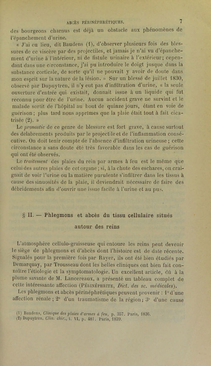 des bourgeons charnus est déjà un obstacle aux phénomènes de l’épanchement d’urine. « J’ai eu lieu, dit Baudens (1), d’observer plusieurs fois des bles- sures de ce viscère par des projectiles, et jamais je n’ai vu d’épanche- ment d’urine à l’intérieur, ni de fistule urinaire à l’extérieur; cepen- dant dans une circonstance, j’ai pu introduire le doigt jusque dans la substance corticale, de sorte qu’il ne pouvait y avoir de doute dans mon esprit sur la nature de la lésion. » Sur un blessé de juillet 1830, observé par Dupuytren, il n’y eut pas d’infiltration d’urine, « la seule ouverture d’entrée qui existait, donnait issue à un liquide qui fût reconnu pour être de l’urine. Aucun accident grave ne survint et le malade sorlit de l’hôpital au bout de quinze jours, étant en voie de guérison; plus tard nous apprîmes que la plaie était tout à fait cica- trisée (2). » hc,p7'onostic de ce genre de blessure est fort grave, à cause surtout des délabrements produits parle projectile et de l’inflammation consé- cutive. On doit tenir compte de l’absence d’infiltration urineuse ; cette circonstance a sans doute été très favorable dans les cas de guérison qui ont été observés. Le traitement des plaies du rein par armes à feu est le môme que celui des autres plaies de cet organe ; si, à la chute des eschares, on crai- gnait de voir l’urine ou la matière purulente s’infiltrer dans les tissus à cause des sinuosités de la plaie, il deviendrait nécessaire de faire des débridements afin d’ouvrir une issue facile à l’urine et au pus. § II. — Phlegmons et abcès du tissu cellulaire situés autour des reins L’atmosphère cellulo-graisseuse qui entoure les reins peut devenir le siège de phlegmons et d’abcès dont l’histoire est de date récente. Signalés pour la première fois par Rayer, ils ont été bien étudiés par Demarquay, par Trousseau dont les belles cliniques ont bien fait con- naître l’étiologie et la symptomatologie. Un excellent article, dû à la plume savante de M. Lancereaux, a présenté un tableau complet de cette intéressante affection (PÉraNÉPiiRiTE, Dict. des sc. médicales). Les phlegmons et abcès périnéphrétiques peuvent provenir : î° d'une affection rénale ; 2“ d’un traumatisme de la région; 3“ d’une cause (1) Baudens, Clinique des plaies d’armes d feu, p. 357. Paris, 1836. ^2) Dupuytren, Clin, chir., t. VI, p. .181. Paris, 1839.