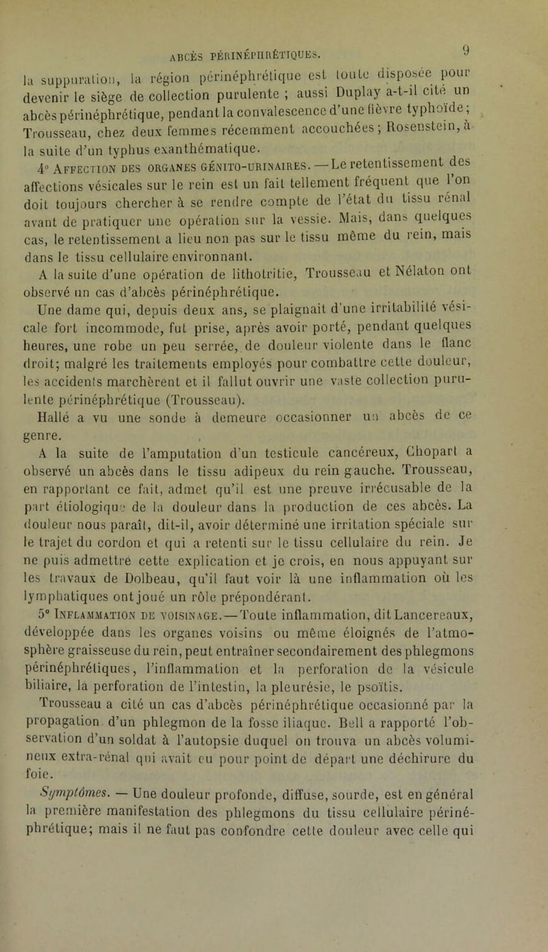 la suppimilioii, la région périnéphrélique csL luulo disposée pour devenir le siège de collection purulente ; aussi Duplay a-t-il cité un abcès périnéphrélique, pendant la convalescence d’une (lèvre typhoïde ; Trousseau, chez deux femmes récemment accouchées; Rosenstein, à la suite d’un typhus exanthématique. 4“ Affection des organes génito-urinaires.—Le retentissement des affections vésicales sur le rein est un fait tellement fréquent que 1 on doit toujours chercher à se rendre compte de l’état du tissu rénal avant de pratiquer une opération sur la vessie. Mais, dans quelques cas, le retentissement a lieu non pas sur le tissu même du rein, mais dans le tissu cellulaire environnant. A la suite d’une opération de lithotritie, Trousseau et Nélaton ont observé un cas d’abcès périnéphrélique. Une dame qui, depuis deux ans, se plaignait d’une irritabilité vési- cale fort incommode, fut prise, après avoir porté, pendant quelques heures, une robe un peu serrée, de douleur violente dans le flanc droit; malgré les traitements employés pour combattre celle douleur, les accidents marchèrent et il fallut ouvrir une vaste collection puru- lente périnéphrélique (Trousseau). Hallé a vu une sonde à demeure occasionner un abcès de ce genre. A la suite de l’amputation d’un testicule cancéreux, Ghopart a observé un abcès dans le tissu adipeux du rein gauche. Trousseau, en rapportant ce fait, admet qu’il est une preuve irrécusable de la part étiologique de la douleur dans la production de ces abcès. La douleur nous paraît, dit-il, avoir déterminé une irritation spéciale sur le trajet du cordon et qui a retenti sur le tissu cellulaire du rein. Je ne puis admeltré cette explication et je crois, en nous appuyant sur les travaux de Dolbeau, qu’il faut voir là une inflammation où les lymphatiques ont joué un rôle prépondérant. 5° Inflammation de voisinage.—Toute inflammation, dit Lancereaux, développée dans les organes voisins ou même éloignés de l’atmo- sphère graisseuse du rein, peut entraîner secondairement des phlegmons périnépliréliques, l’inflammation et la perforation de la vésicule biliaire, la perforation de l’intestin, la pleurésie, le psoïtis. Trousseau a cité un cas d’abcès périnéphrélique occasionné par la propagation d’un phlegmon de la fosse iliaque. Bell a rapporté l’oh- servation d’un soldat à l’autopsie duquel on trouva un abcès volumi- neux extra-rénal qid avait eu pour point de départ une déchirure du foie. Symptômes. — Une douleur profonde, diffuse, sourde, est en général la première manifestation des phlegmons du tissu cellulaire périné- phrélique; mais il ne faut pas eonfondre cette douleur avec celle qui