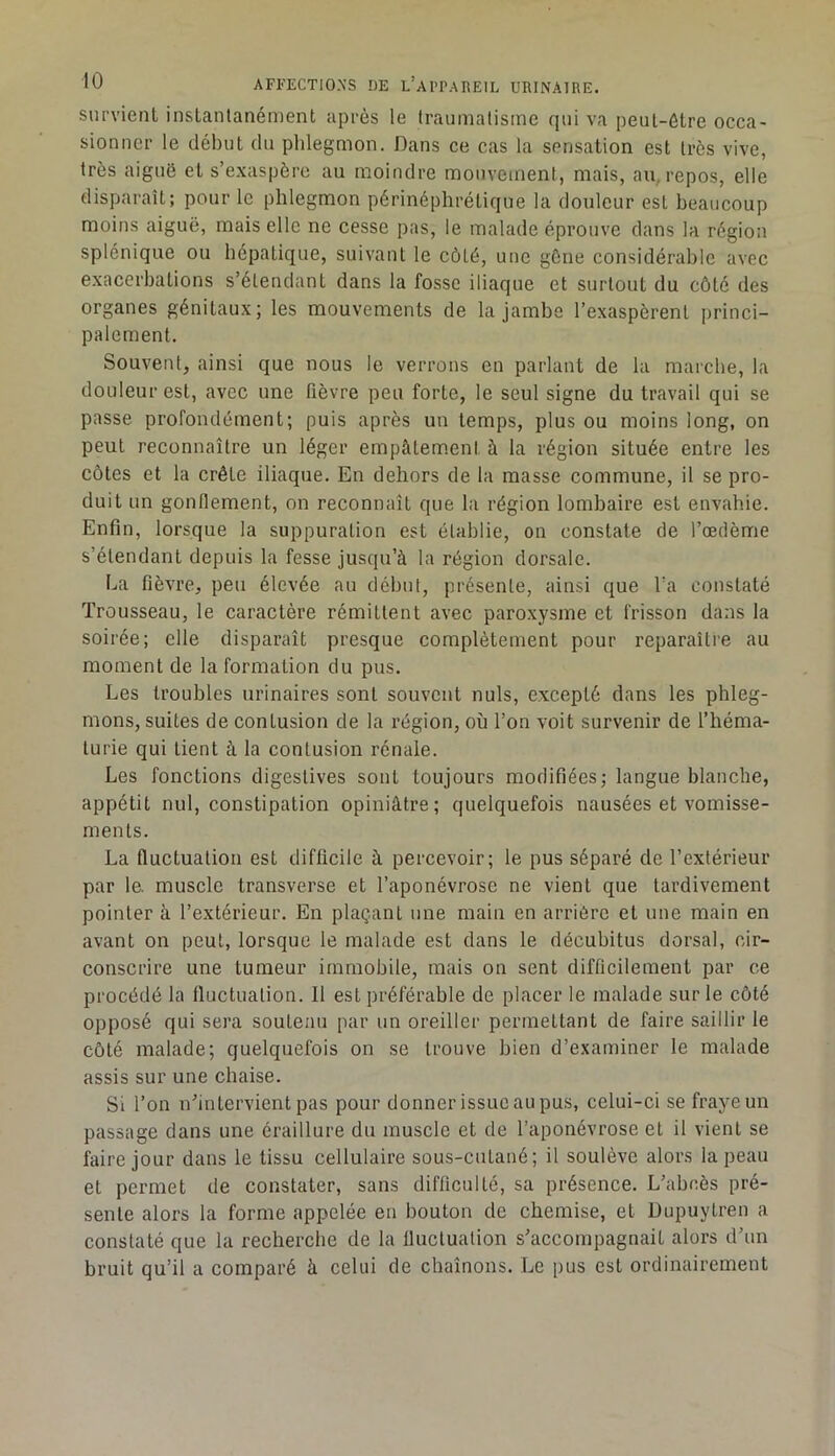 survient instantanément après le traumatisme qui va peut-être occa- sionner le début du phlegmon. Dans ce cas la sensation est très vive, très aiguë et s’exaspère au moindre mouvement, mais, an, repos, elle disparaît; pour le phlegmon périnéphrétique la douleur est beaucoup moins aiguë, mais elle ne cesse pas, le malade éprouve dans la région splénique ou hépatique, suivant le côté, une gêne considérable avec exacerbations s’étendant dans la fosse iliaque et surtout du côté des organes génitaux; les mouvements de la jambe l’exaspèrent princi- palement. Souvent, ainsi que nous le verrons en parlant de la marche, la douleur est, avec une fièvre peu forte, le seul signe du travail qui se passe profondément; puis après un temps, plus ou moins long, on peut reconnaître un léger empâtem.ent à la région située entre les côtes et la crête iliaque. En dehors de la masse commune, il se pro- duit un gonllement, on reconnaît que la région lombaire est envahie. Enfin, lorsque la suppuration est établie, on constate de l’oedème s’étendant depuis la fesse jusqu’à la région dorsale. La fièvre, peu élevée au début, présente, ainsi que Ta constaté Trousseau, le caractère rémittent avec paroxysme et frisson dans la soirée; elle disparaît presque complètement pour reparaître au moment de la formation du pus. Les troubles urinaires sont souvent nuis, excepté dans les phleg- mons, suites de contusion de la région, où l’on voit survenir de l’héma- turie qui tient à la contusion rénale. Les fonctions digestives sont toujours modifiées; langue blanche, appétit nul, constipation opiniâtre; quelquefois nausées et vomisse- ments. La fluctuation est difficile à percevoir; le pus séparé de l’extérieur par le. muscle transverse et l’aponévrose ne vient que tardivement pointer à l’extérieur. En plaçant une main en arrière et une main en avant on peut, lorsque le malade est dans le décubitus dorsal, cir- conscrire une tumeur immobile, mais on sent difficilement par ce procédé la fluctuation. 11 est préférable de placer le malade sur le côté opposé qui sera soutenu par un oreiller permettant de faire saillir le côté malade; quelquefois on se trouve bien d’examiner le malade assis sur une chaise. Si l’on nhutervient pas pour donner issue au pus, celui-ci se fraye un passage dans une éraillure du muscle et de l’aponévrose et il vient se faire jour dans le tissu cellulaire sous-cutaué; il soulève alors la peau et permet de constater, sans difficulté, sa présence. L’abcès pré- sente alors la forme appelée eu bouton de chemise, et Dupuytren a constaté que la recherche de la Iluctuation s’accompagnait alors d’un bruit qu’il a comparé à celui de chaînons. Le pus est ordinairement