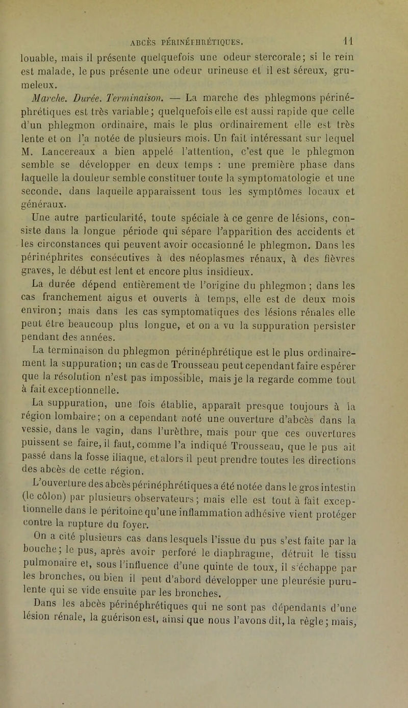 louable, mais il présente quelquefois une odeur stercorale; si le rein est malade, le pus présente une odeur urineuse et il est séreux, gru- meleux. Marche. Durée. Terminaison. — La marche des phlegmons périné- phrétiques est très variable; quelquefois elle est aussi rapide que celle d’un phlegmon ordinaire, mais le plus ordinairement elle est très lente et on l’a notée de plusieurs mois. Un fait intéressant sur lequel M. Lancereaux a bien appelé l’altention, c’est que le phlegmon semble se développer en deux temps : une première phase dans laquelle la douleur semble constituer tonte la symptomatologie et une seconde, dans laquelle apparaissent tous les symptômes locaux et généraux. Une autre particularité, toute spéciale à ce genre de lésions, con- siste dans la longue période qui sépare l’apparition des accidents et les circonstances qui peuvent avoir occasionné le phlegmon. Dans les périnéphrites consécutives à des néoplasmes rénaux, à des fièvres graves, le début est lent et encore plus insidieux. La durée dépend entièrement de l’origine du phlegmon ; dans les cas franchement aigus et ouverts à temps, elle est de deux mois environ; mais dans les cas symptomatiques des lésions rénales elle peut être beaucoup plus longue, et on a vu la suppuration persister pendant des années. La terminaison du phlegmon périnéphrétique est le plus ordinaire- ment la suppuration; un cas de Trousseau peut cependant faire espérer que la résolution n’est pas impossible, mais je la regarde comme tout à fait exceptionnelle. La suppuration, une fois établie, apparaît presque toujours à la région lombaire; on a cependant noté une ouverture d’abcès dans la vessie, dans le vagin, dans l’urèthre, mais pour que ces ouvertures puissent se faire, il faut, comme Ta indiqué Trousseau, que le pus ait passé dans la fosse iliaque, etalors il peut prendre toutes les directions des abcès de cette région. L’ouverture des abcès périnéphrétiques a été notée dans le gros intestin (le côlon) par plusieurs observateurs; mais elle est tout à fait excep- tionnelle dans le péritoine qu une inflammation adhésive vient protéger contre la rupture du foyer. On a cité plusieurs cas dans lesquels l’issue du pus s’est faite par la bouche; le pus, après avoir perforé le diaphragme, détruit le tissu pulmonaire et, sous l’influence d’une quinte de toux, il s'échappe par les bronches, ou bien il peut d’abord développer une pleurésie puru- lente qui se vide ensuite par les bronches. Dans les abcès périnéphrétiques qui ne sont pas dépendants d’une lésion rénale, la guérison est, ainsi que nous l’avons dit, la règle; mais.