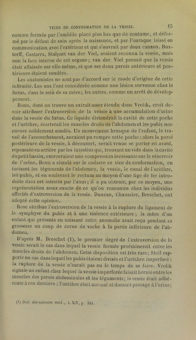 conirne formée par l’ombilic placé plus bas que de coutume, et défor- mé par le défaut de soin après la naissance, et par l’ouraque laissé en communication avec l’extérieur et qui s’ouvrait par deux canaux. Bux- torff, Gastarra, Stalpart van der 7iel, avaient reconnu la vessie, mais non la face interne de cet organe; van der Viel pensait que la vessie était all'aissée sur elle-même, et que ses deux parois antérieure et pos- térieure étaient soudées. Les anatomistes ne sont pas d’accord sur le mode d’origine de cette infirmité. Les uns l’ont considérée comme une lésion survenue chez le fœtus, dans le sein de sa mère; les autres, comme un arrêt de dévelop- pement. Bonn, dont on trouve un extrait assez étendu dans Vrolik, croit de- voir attribuer l’extroversion de la vessie à une accumulation d’urine dans la vessie du fœtus. Ce liquide distendrait la cavité de cette poche et l’urèthre, écarterait les muscles droits de l’ahdomenet les pubis non encore solidement soudés. Un mouvement brusque de l’enfant, le tra- vail de l’accouchement, auraient pu rompre cette poche : alors la paroi postérieure de la vessie, à découvert, serait venue se porter en avant, repoussée en arrière parles intestins qui, trouvant un vide dans lacavité dupetit bassin, exerceraient une compression incessantesur le réservoir de l’urine. Bonn a simulé sur le cadavre ce vice de conformation, en incisant les téguments de l’abdomen, la vessie, le canal de l urèthrc, les pubis, et en soulevant le rectum au moyen d’une tige de fer intro- duite dans cet intestin par l’anus; il a pu obtenir, par ce moyen, une représentation assez exacte de ce qu’on rencontre chez les individus affectés d’extroversion de la vessie. Duncan, Ghaussier, Breschet, ont adopté cette opinion. Rose attribue l’extroversion de la vessie à la rupture du ligament de la symphyse du pubis et à une violence extérieure ; la mère d’un enfant qui présenta en naissant cette anomalie avait reçu pendant sa grossesse un coup de corne de vache à la partie inférieure de l’ab- domen. D’après M. Breschet (1), le premier degré de l’extroversion de la vessie serait le cas dans lequel la vessie fermée proéminerait entre les muscles droits de l’abdomen. Gette disposition est très rare; Stoll rap- porte un cas dans lequel les pubis étaient divisés et l’iirèthre imperforé : la rupture de la vessie n’aurait pas eu le temps de se faire. Vrolik signale un enfant chez lequel la vessie imperforéefaisait hernieentrelcs muscles des parois abdominales et les téguments; la vessie était adhé- rcnteaces derniers ; l’iirètlire étaitnoianal etdonnaitpassage àl’urine; (I) Üicl. des sciences méd., t. XIV, p 3.14.