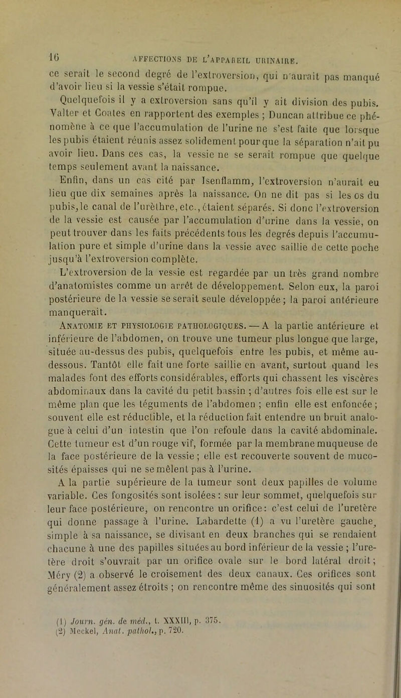 cc sei'ail le second degré de l’exlpovcrsion, f]ui n auiait pas maiKjué d’avoir lieu si la vessie s’étail rompue. Quclquelbis il y a cxlrovcrsion sans qu’il y ait division des pubis. Valter et Coales en rapportent des exemples ; Duncan attribue ce phé- nomène à ce (|ue l’accumulation de l’urine ne s’est faite que lorsque les pubis étaient réunis assez solidement pour que la séparation n’ait pu avoir lieu. Dans ces cas, la vessie ne se serait rompue que quelque temps seulement avant la naissance. Enfin, dans un cas cité par Isentlamm, l’extroversion n’aurait eu lieu que dix semaines après la naissance. On ne dit pas si les os du pubis,le canal de 1 urèthre,etc., étaient séparés. Si donc l’extroversion de la vessie est causée par l’accumulation d’urine dans la vessie, on peut trouver dans les faits précédents tous les degrés depuis l’accumu- lation pure et simple d’urine dans la vessie avec saillie de cette poche jusqu’à l’extroversion complète. L’extroversion de la vessie est regardée par un très grand nombre d’anatomistes comme un arrêt de développement. Selon eux, la paroi postérieure de la vessie se serait seule développée; la paroi antérieure manquerait. Anatomie et physiologie pathologiques. — A la partie antérieure et inférieure de l’abdomen, on trouve une tumeur plus longue que large, située au-dessus des pubis, quelquefois entre les pubis, et même au- dessous. Tantôt elle fait une forte saillie en avant, surtout quand les malades font des efforts considérables, efforts qui chassent les viscères abdominaux dans la cavité du petit bassin ; d’autres fois elle est sur le même plan que les téguments de l’abdomen ; enfin elle est enfoncée ; souvent elle est réductible, et la réduction fait entendre un bruit analo- gue à celui d’un intestin que l’on refoule dans la cavité abdominale. Cette tumeur est d’un rouge vif, formée par la membrane muqueuse de la face postérieure de la vessie; elle est recouverte souvent de muco- sités épaisses qui ne se mêlent pas à l’urine. A la partie supérieure de la tumeur sont deux papilles de volume variable. Ces fongosités sont isolées : sur leur sommet, quelquefois sur leur face postérieure, on rencontre un orifice: c’est celui de l’uretère qui donne passage à l’urine. Labardette (1) a vu l’uretère gauche^ simple à sa naissance, se divisant en deux branches qui se rendaient chacune à une des papilles situées au bord inférieur de la vessie ; l’ure- tère droit s’ouvrait par un orifice ovale sur le bord latéral droit; Méry (2) a observé le croisement des deux canaux. Ces orifices sont généralement assez étroits ; on rencontre même des sinuosités qui sont (1) Journ. gén. de méd., l. XXXIII, p. 375. ^2) Mcckel, Anal. palliol.,g. 720.