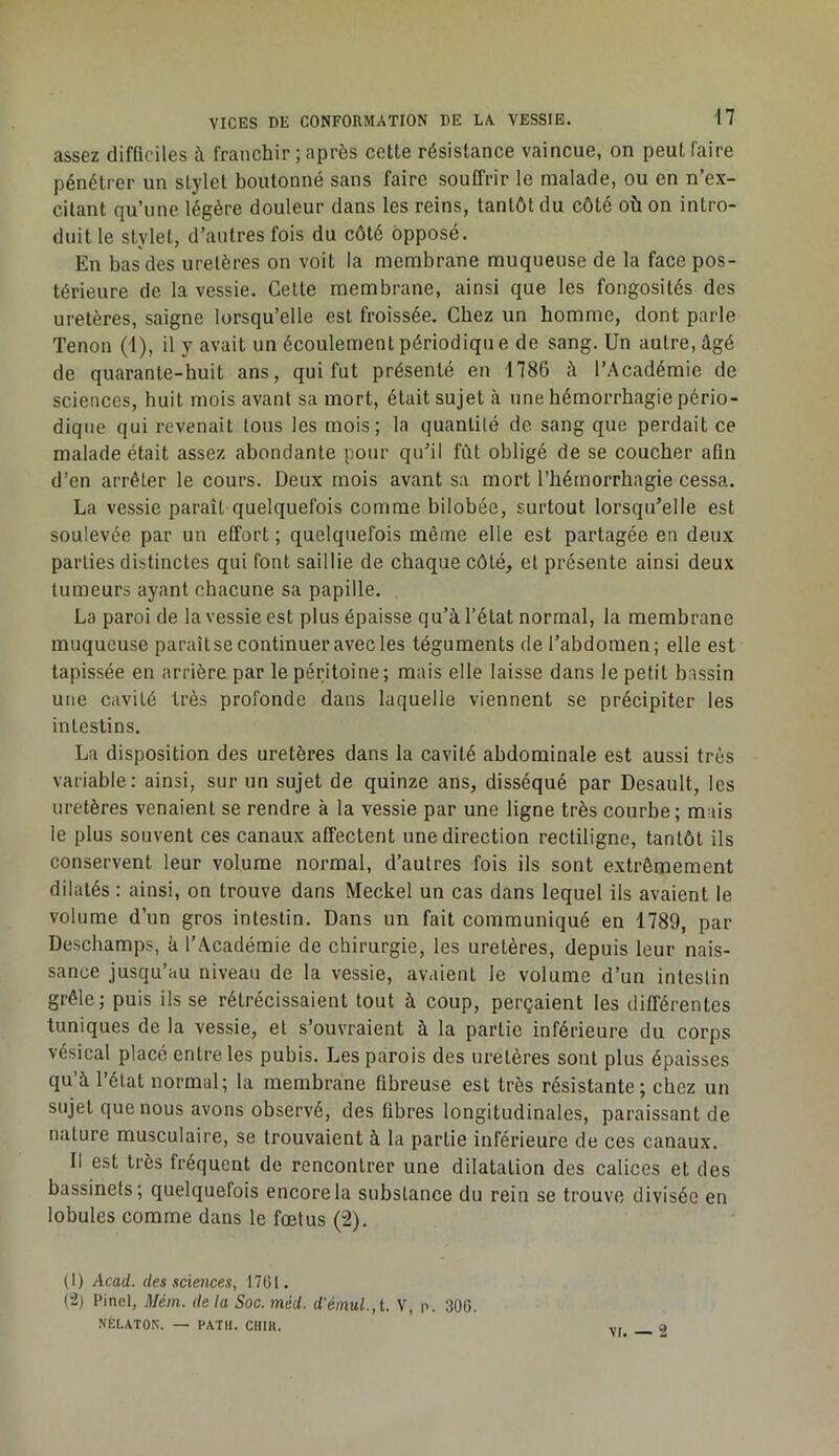 assez difficiles à franchir ; après cette résistance vaincue, on peut faire pénétrer un stylet boutonné sans faire souffrir le malade, ou en n’ex- citant qu’une légère douleur dans les reins, tantôt du côté où on intro- duit le stylet, d’autres fois du côté opposé. En bas des uretères on voit la membrane muqueuse de la face pos- térieure de la vessie. Cette membrane, ainsi que les fongosités des uretères, saigne lorsqu’elle est froissée. Chez un homme, dont parle Tenon (1), il y avait un écoulement périodique de sang. Un autre, âgé de quarante-huit ans, qui fut présenté en 1786 à l’Académie de sciences, huit mois avant sa mort, était sujet à une hémorrhagie pério- dique qui revenait tous les mois; la quantité de sang que perdait ce malade était assez abondante pour qu’il fût obligé de se coucher afin d’en arrêter le cours. Deux mois avant sa mort l’hémorrhagie cessa. La vessie paraît quelquefois comme bilobée, surtout lorsqu’elle est soulevée par un effort ; quelquefois même elle est partagée en deux parties distinctes qui font saillie de chaque côté, et présente ainsi deux tumeurs ayant chacune sa papille. La paroi de la vessie est plus épaisse qu’à l’état normal, la membrane muqueuse paraîtse continuer avec les téguments de l’abdomen ; elle est tapissée en arrière par le péritoine; mais elle laisse dans le petit bassin une cavité très profonde dans laquelle viennent se précipiter les intestins. La disposition des uretères dans la cavité abdominale est aussi très variable: ainsi, sur un sujet de quinze ans, disséqué par Desault, les uretères venaient se rendre à la vessie par une ligne très courbe; mais le plus souvent ces canaux affectent une direction rectiligne, tantôt ils conservent leur volume normal, d’autres fois ils sont extrêmement dilatés : ainsi, on trouve dans Meckel un cas dans lequel ils avaient le volume d’un gros intestin. Dans un fait communiqué en 1789, par Deschamps, à l’Académie de chirurgie, les uretères, depuis leur nais- sance jusqu’au niveau de la vessie, avaient le volume d’un intestin grêle; puis ils se rétrécissaient tout à coup, perçaient les différentes tuniques de la vessie, et s’ouvraient à la partie inférieure du corps vésical placé entre les pubis. Les parois des uretères sont plus épaisses qu’à l’état normal; la membrane fibreuse est très résistante; chez un sujet que nous avons observé, des libres longitudinales, paraissant de nature musculaire, se trouvaient à la partie inférieure de ces canaux. Il est très fréquent de rencontrer une dilatation des calices et des bassinets; quelquefois encore la substance du rein se trouve divisée en lobules comme dans le fœtus (2). (1) Acad, des sciences, 1701. (2) Pinel, Méin. delà Soc. méd. d'émul.,l. V, p. 300. NÉLATON. — PATH. CHIK. vr. — 2