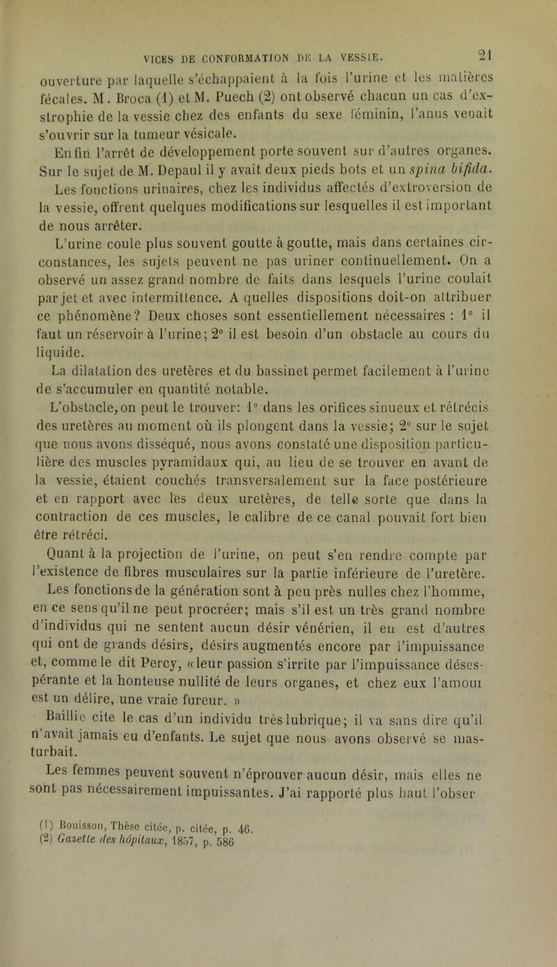 ouvei’lure par laquelle s’échappaient à la lois Turine et les nialièrcs fécales. M. Broca (1) et M. Puech (2) ont observé chacun un cas d’e.v- strophie de la vessie chez des enfants du sexe l'éniinin, l’anus venait s’ouvrir sur la tumeur vésicale. Enfin l’arrêt de développement porte souvent sur d’autres organes. Sur le sujet de M. Depaul il y avait deux pieds bots et un spina bifida. Les fonctions urinaires, chez les individus afiéctés d’extroversion de la vessie, offrent quelques modifications sur lesquelles il est important de nous arrêter. L’urine coule plus souvent goutte à goutte, mais dans certaines cir- constances, les sujets peuvent ne pas uriner continuellement. On a observé un assez grand nombre de faits dans lesquels l’urine coulait par jet et avec intermittence. A quelles dispositions doit-on attribuer ce phénomène? Deux choses sont essentiellement nécessaires : il faut un réservoir à l’urine; 2° il est besoin d’un obstacle au cours du liquide. La dilatation des uretères et du bassinet permet facilement à l’urine de s’accumuler en quantité notable. L’obstacle,on peut le trouver: 1® dans les orifices sinueux et rétrécis des uretères au moment où ils plongent dans la vessie; 2“ sur le sujet que nous avons disséqué, nous avons constaté une disposition particu- lière des muscles pyramidaux qui, au lieu de se trouver en avant de la vessie, étaient couchés transversalement sur la face postérieure et en rapport avec les deux uretères, de telle sorte que dans la contraction de ces muscles, le calibre de ce canal pouvait fort bien être rétréci. Quant à la projection de l’urine, on peut s’en rendre compte par l’existence de fibres musculaires sur la partie inférieure de l’uretère. Les fonctions de la génération sont à peu près nulles chez l’homme, en ce sens qu’il ne peut procréer; mais s’il est un très grand nombre d’individus qui ne sentent aucun désir vénérien, il en est d’autres qui ont de grands désirs, désirs augmentés encore par l’impuissance et, comme le dit Percy, «leur passion s’irrite par l’impuissance déses- pérante et la honteuse nullité de leurs organes, et chez eux l’amoui est un délire, une vraie fureur. » Baillie cite le cas d’un individu très lubrique; il va sans dire qu’il n avait jamais eu d’enfants. Le sujet que nous avons observé se mas- turbait. Les femmes peuvent souvent n’éprouver aucun désir, mais elles ne sont pas nécessairement impuissantes. J’ai rapporté plus haut l’obser (1) Rouisson, Thèse citée, p. citée, p. 46. (2) Gabelle des hôpitaux, 1857, p. 586