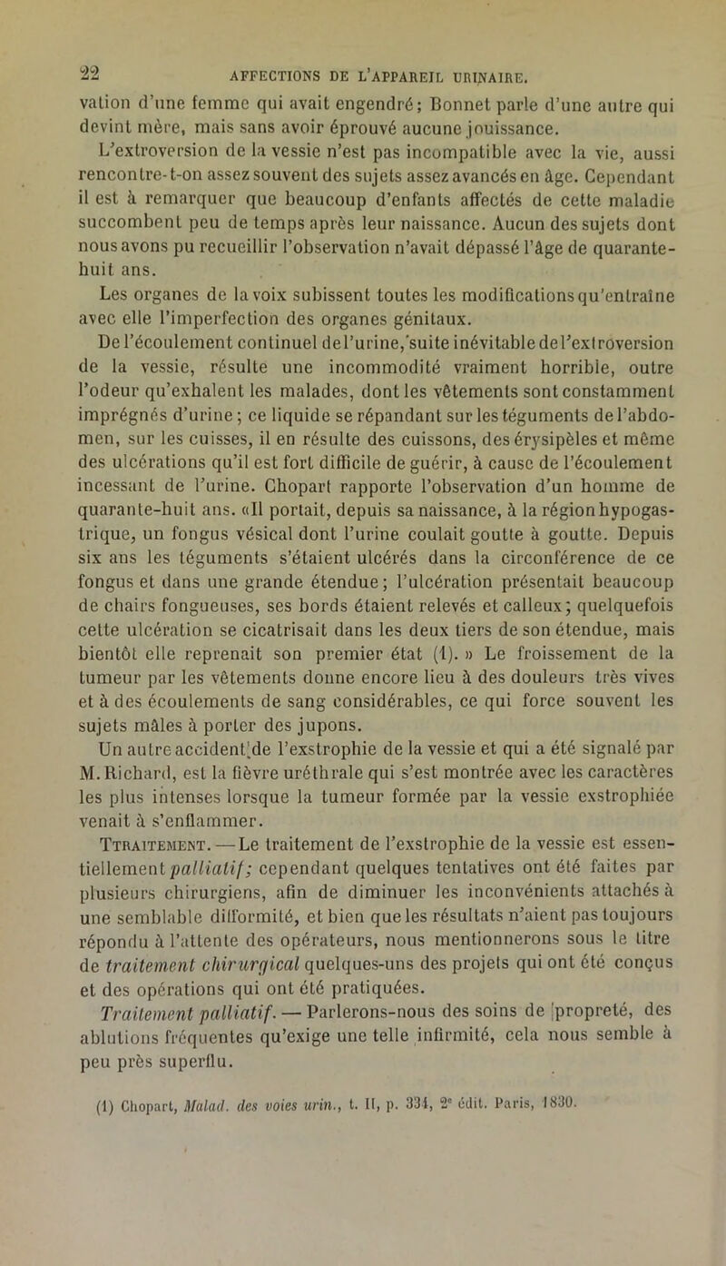 valion d’une femme qui avait engendré; Bonnet parle d’une antre qui devint mère, mais sans avoir éprouvé aucune jouissance. L^extroversion de la vessie n’est pas incompatible avec la vie, aussi rencontre-t-on assez souvent des sujets assez avancés en âge. Cependant il est à remarquer que beaucoup d’enfants affectés de cette maladie succombent peu de temps après leur naissance. Aucun des sujets dont nous avons pu recueillir l’observation n’avait dépassé l’âge de quarante- huit ans. Les organes de la voix subissent toutes les modifications qu’entraîne avec elle l’imperfection des organes génitaux. De l’écoulement continuel del’urine, suite inévitable deTexlréversion de la vessie, résulte une incommodité vraiment horrible, outre l’odeur qu’exhalent les malades, dont les vêtements sont constamment imprégnés d’urine ; ce liquide se répandant sur les téguments de l’abdo- men, sur les cuisses, il en résulte des cuissons, des érysipèles et même des ulcérations qu’il est fort difficile de guérir, à cause de l’écoulement incessant de l’urine. Ghopart rapporte l’observation d’un homme de quarante-huit ans. oll portait, depuis sa naissance, à la région hypogas- trique, un fongus vésical dont l’urine coulait goutte à goutte. Depuis six ans les téguments s’étaient ulcérés dans la circonférence de ce fongus et dans une grande étendue; l’ulcération présentait beaucoup de chairs fongueuses, ses bords étaient relevés et calleux; quelquefois cette ulcération se cicatrisait dans les deux tiers de son étendue, mais bientôt elle reprenait son premier état (1). » Le froissement de la tumeur par les vêtements donne encore lieu à des douleurs très vives et à des écoulements de sang considérables, ce qui force souvent les sujets mâles à porter des jupons. Un autre accident'de l’exstrophie de la vessie et qui a été signalé par M. Richard, est la fièvre uréthrale qui s’est montrée avec les caractères les plus intenses lorsque la tumeur formée par la vessie exstrophiée venait à s’enflammer. Ttraitement. — Le traitement de l’exstrophie de la vessie est essen- tiellement cependant quelques tentatives ont été faites par plusieurs chirurgiens, afin de diminuer les inconvénients attachés à une semblable dilformité, et bien que les résultats n’aient pas toujours répondu à l’attente des opérateurs, nous mentionnerons sous le titre de traitement chirurgical quelques-uns des projets qui ont été conçus et des opérations qui ont été pratiquées. Traitement palliatif. — Parlerons-nous des soins de [propreté, des ablutions fréquentes qu’exige une telle infirmité, cela nous semble à peu près superflu. (1) Chopart, Malad. des voies urin., t. II, p. 334, 2' édit. Paris, 1830.