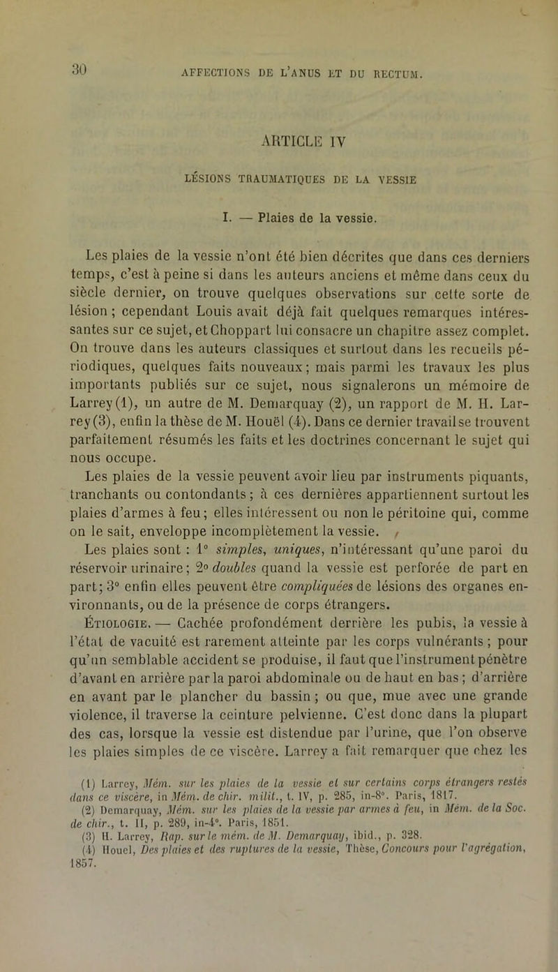 AUTIGLlî IV LÉSIONS TRAUMATIQUES DE LA VESSIE I. — Plaies de la vessie. Les plaies de la vessie n’ont été bien décrites que dans ces derniers temps, c’est à peine si dans tes auteurs anciens et même dans ceux du siècle dernier, on trouve quelques observations sur celte sorte de lésion ; cependant Louis avait déjà fait quelques remarques intéres- santes sur ce sujet, et Choppart lui consacre un chapitre assez complet. On trouve dans les auteurs classiques et surtout dans les recueils pé- riodiques, quelques faits nouveaux ; mais parmi les travaux les plus importants publiés sur ce sujet, nous signalerons un mémoire de Larrey (1), un autre de M. Demarquay (2), un rapport de M. IL Lar- rey(3), enfin la thèse de M. Houêl (4). Dans ce dernier travail se trouvent parfaitement résumés les faits et les doctrines concernant le sujet qui nous occupe. Les plaies de la vessie peuvent avoir lieu par instruments piquants, tranchants ou contondants ; à ces dernières appartiennent surtout les plaies d’armes à feu; elles intéressent ou non le péritoine qui, comme on le sait, enveloppe incomplètement la vessie. / Les plaies sont : 1“ simples, uniques, n’intéressant qu’une paroi du réservoir urinaire ; 2« doubles quand la vessie est perforée de part en part; 3“ enfin elles peuvent être compliquées lésions des organes en- vironnants, ou de la présence de corps étrangers. Étiologie. — Cachée profondément derrière les pubis, la vessie à l’état de vacuité est rarement atteinte par les corps vulnérants ; pour qu’un semblable accident se produise, il faut que l’instrument pénètre d’avant en arrière par la paroi abdominale ou de haut en bas ; d’arrière en avant par le plancher du bassin ; ou que, mue avec une grande violence, il traverse la ceinture pelvienne. C’est donc dans la plupart des cas, lorsque la vessie est distendue par l’urine, que l’on observe les plaies simples de ce viscère. Larrey a fait remarquer que chez les (1) I.arrey, ,1/éni. sur les plaies de la vessie el sur certains corps étrangers restés dans ce viscère, in Mém. de chir. milit., t. IV, p. 285, in-S”. Paris, 1817. (2) Demarquay, Mém. sur les plaies de la vessie par armes à feu, in Mém. de la Soc. de chir., t. II, p. 289, in-l°. Paris, 1851. (3) 11. Larrey, Hap. sur le mém. deM. Demarquay, ibid., p. 328. (•l) Ilouel, Des plaies et des ruptures de la vessie. Thèse, Concours pour l'agrégation, 1857.