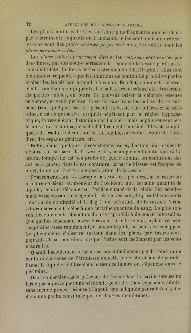 Les plaies conluses de la vessie sont plus fréquentes que les plaies par instruments piquants ou tranchants, elles sont de deux ordres : les unes sont des plaies conluses proprement dites, les autres sont les plaies par armes à feu. Les plaies conluses proprement dites et les contusions sont causées par des chutes, par des coups portés sur la région de la vessie, parla pres- sion de la tête du fœtus et les instruments d’obstétrique ; elles sont bien moins fréquentes que les solutions de continuité produites parles projectiles lancés par la poudre à canon. En elfet, comme les instru- ments tranchants ou piquants, les balles, les biscaïens, etc., traversent les parties molles, en outre ils peuvent briser la ceinture osseuse pelvienne, et venir perforer la vessie dans tous les points de sa sur- face. Dans quelques cas ils percent la vessie sans intéresser le péri- toine, c’est ce qui arrive lorsqu’ils pénètrent par la région hypogas- trique, la vessie étant distendue par l’urine ; mais le plus souvent, ces lésions sont accompagnées de délabrements considérables et compli- quées de fractures des os du bassin, de blessures du rectum, de l’urè- thre, des organes génitaux, etc. Enfin, dans quelques circonstances rares, l’action du projectile s’épuise sur la paroi de la vessie, il y a simplement contusion. Cette lésion, lorsqu’elle est peu profonde, guérit comme les contusions des autres organes ; dans le cas contraire, la partie blessée est frappée de mort, tombe, et il reste une perforation de la vessie. Symptomatologie. —Lorsque la vessie est perforée, si le réservoir urinaire contient, au moment de l’accident, une certaine quantité de liquide, celui-ci s’écoule par l’orifice cutané de la plaie. Cet écoule- ment varie suivant le siège de la lésion vésicale, le parallélisme de la solution de continuité et le degré de plénitude de la vessie ; l’urine est ordinairement mêlée à une certaine quantité de sang. Le plus sou- vent l’écoulement est continuel ou se reproduit à de courts intervalles. Quelquefois cependant la vessie revient sur elle-même, la plaie vésicale s’agglutine assez rapidement, et aucun liquide ne peut s’en échapper. Ce phénomène s’observe surtout dans les plaies par instruments piquants et par ponction, lorsque l’urine sort facilement par les voies naturelles. Quand l’écoulement d’urine se fait difficilement par la solution de continuité à cause de l’étroitesse de cette plaie, du défaut de parallé- lisme, le liquide s’infiltre dans le tissu cellulaire ou s’épanche dans le péritoine. Dans ce dernier cas la présence de l’iirine dans la cavité séreuse ne tarde pas à provoquer une péritonite générale. On a cependant admis, sans aucune preuve sérieuse à l’appui, que le liquide pouvait s’enkyster dans une poche constituée par des fausses membranes.
