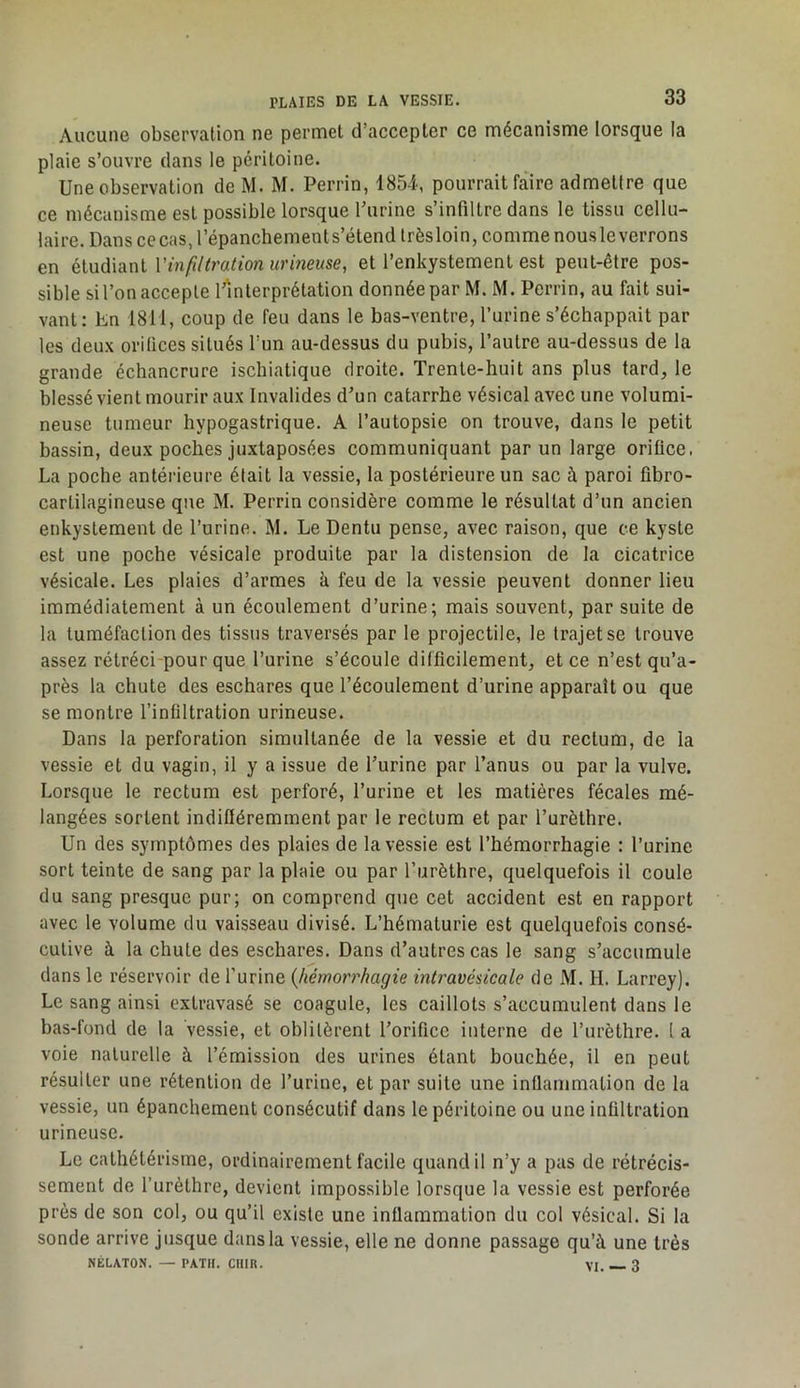 Aucune observation ne permet d’accepter ce mécanisme lorsque la plaie s’ouvre dans le péritoine. Une observation de M. M. Perrin, 185-i, pourrait faire admettre que ce mécanisme est possible lorsque Turine s’infiltre dans le tissu cellu- laire. Dans ce cas, l’épanchements’étend trèsloin, comme nous le verrons en étudiant Vinfdtration urineuse, et l’enkystement est peut-être pos- sible si l’on accepte l’interprétation donnée par M. M. Perrin, au fait sui- vant: En 1811, coup de feu dans le bas-ventre, l’urine s’échappait par les deux orifices situés l’un au-dessus du pubis, l’autre au-dessus de la grande échancrure ischiatique droite. Trente-huit ans plus tard, 1e blessé vient mourir aux Invalides d’un catarrhe vésical avec une volumi- neuse tumeur hypogastrique. A l’autopsie on trouve, dans le petit bassin, deux poches juxtaposées communiquant par un large orifice. La poche antérieure était la vessie, la postérieure un sac à paroi fibro- cartilagineuse que M. Perrin considère comme le résultat d’un ancien enkysLement de l’urine. M. Le Dentu pense, avec raison, que ce kyste est une poche vésicale produite par la distension de la cicatrice vésicale. Les plaies d’armes à feu de la vessie peuvent donner lieu immédiatement à un écoulement d’urine; mais souvent, par suite de la tuméfaction des tissus traversés par le projectile, le trajet se trouve assez rétréci-pour que l’urine s’écoule difficilement, et ce n’est qu’a- près la chute des eschares que l’écoulement d’urine apparaît ou que se montre l’infiltration urineuse. Dans la perforation simultanée de la vessie et du rectum, de la vessie et du vagin, il y a issue de l’urine par l’anus ou par la vulve. Lorsque le rectum est perforé, l’urine et les matières fécales mé- langées sortent indifféremment par le rectum et par l’urèthre. Un des symptômes des plaies de la vessie est l’hémorrhagie : l’urine sort teinte de sang par la plaie ou par l’urèthre, quelquefois il coule du sang presque pur; on comprend que cet accident est en rapport avec le volume du vaisseau divisé. L’hématurie est quelquefois consé- cutive à la chute des eschares. Dans d’autres cas le sang s’accumule dans le réservoir de l’urine {hémotThagie intravésicale de M. H. Larrey). Le sang ainsi extravasé se coagule, les caillots s’accumulent dans le bas-fond de la vessie, et oblitèrent l’orifice interne de l’urèthre, l a voie naturelle à l’émission des urines étant bouchée, il en peut résulter une rétention de l’urine, et par suite une inflammation de la vessie, un épanchement consécutif dans le péritoine ou une infiltration urineuse. Le cathétérisme, ordinairement facile quand il n’y a pas de rétrécis- sement de l’urèthre, devient impossible lorsque la vessie est perforée près de son col, ou qu’il existe une inflammation du col vésical. Si la sonde arrive jusque dans la vessie, elle ne donne passage qu’à une très NÉLATON. — PATH. Clllfi. VI. -- 3