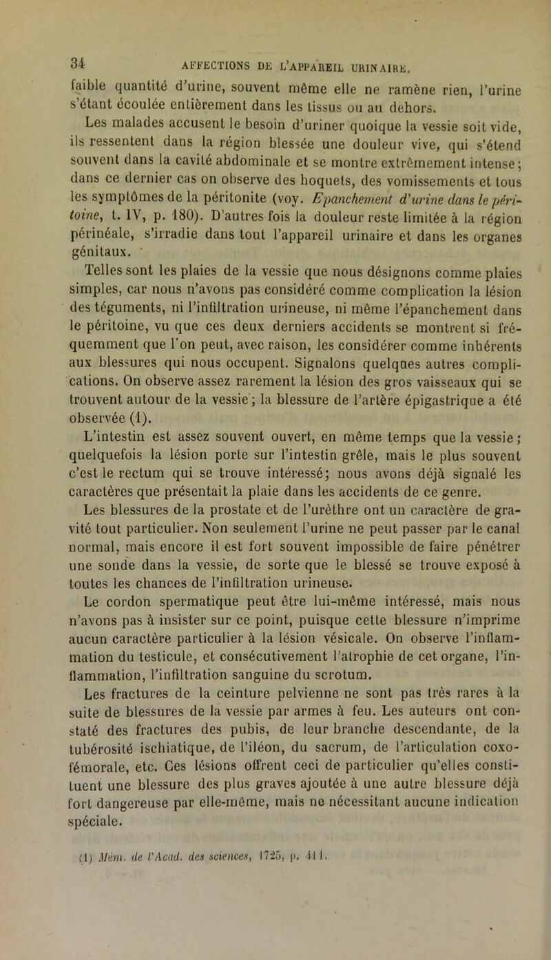 faible quantité d urine, souvent même elle ne ramène rien, l’urine s’étant écoulée entièrement dans les tissus ou au dehors. Les malades accusent le besoin d’uriner quoique la vessie soit vide, ils ressentent dans la région blessée une douleur vive, qui s’étend souvent dans la cavité abdominale et se montre extrêmement intense; dans ce dernier cas on observe des hoquets, des vomissements et tous les symptômes de la péritonite (voy. Epanchement d'urine dans le péri^ tome, t. IV, p. 180). D’autres fois la douleur reste limitée à la région périnéale, s’irradie dans tout l’appareil urinaire et dans les organes génitaux. Telles sont les plaies de la vessie que nous désignons comme plaies simples, car nous n’avons pas considéré comme complication la lésion des téguments, ni l’infiltration urineuse, ni même l’épanchement dans le péritoine, vu que ces deux derniers accidents se montrent si fré- quemment que l’on peut, avec raison, les considérer comme inhérents aux blessures qui nous occupent. Signalons quelques autres compli- cations. On observe assez rarement la lésion des gros vaisseaux qui se trouvent autour de la vessie ; la blessure de l’artère épigastrique a été observée (1). L’intestin est assez souvent ouvert, en même temps que la vessie ; quelquefois la lésion porte sur l’intestin grêle, mais le plus souvent c’est le rectum qui se trouve intéressé; nous avons déjà signalé les caractères que présentait la plaie dans les accidents de ce genre. Les blessures de la prostate et de l’urèthre ont un caractère de gra- vité tout particulier. Non seulement l’urine ne peut passer par le canal normal, mais encore il est fort souvent impossible de faire pénétrer une sonde dans la vessie, de sorte que le blessé se trouve exposé à toutes les chances de l’infiltration urineuse. Le cordon spermatique peut être lui-même intéressé, mais nous n’avons pas à insister sur ce point, puisque cette blessure n’imprime aucun caractère particulier à la lésion vésicale. On observe l’inflam- mation du testicule, et consécutivement l’atrophie de cet organe, l’in- flammation, l’infiltration sanguine du scrotum. Les fractures de la ceinture pelvienne ne sont pas très rares à la suite de blessures de la vessie par armes à feu. Les auteurs ont con- staté des fractures des pubis, de leur branche descendante, de la tubérosité ischiatique, de l’iléon, du sacrum, de l’articulation coxo- fémorale, etc. Ces lésions offrent ceci de particulier qu’elles consti- tuent une blessure des plus graves ajoutée à une autre blessure déjà fort dangereuse par elle-même, mais ne nécessitant aucune indication spéciale. d) Mem. de l'Acad. des sciences, 1725, p. fil.