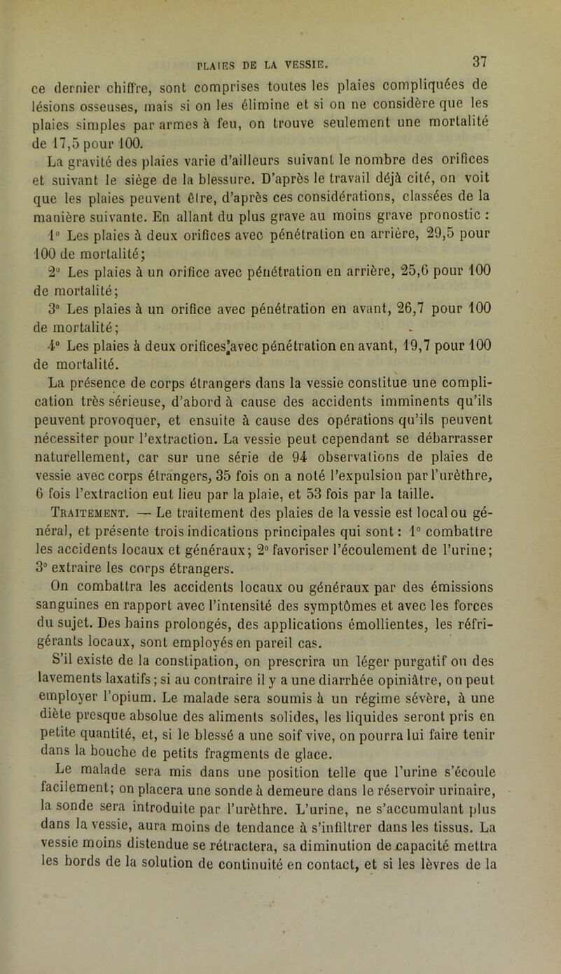 ce dernier chiflVe, sont comprises toutes les plaies compliquées de lésions osseuses, mais si on les élimine et si on ne considère que les plaies sinjples par armes à feu, on trouve seulement une mortalité de 17,5 pour 100. La gravité des plaies varie d’ailleurs suivant le nombre des orifices et suivant le siège de la blessure. D’après le travail déjà cité, on voit que les plaies peuvent êire, d’après ces considérations, classées de la manière suivante. En allant du plus grave au moins grave pronostic : 1“ Les plaies à deux orifices avec pénétration en arrière, 29,5 pour 100 de mortalité; 2“ Les plaies à un orifice avec pénétration en arrière, 25,6 pour 100 de mortalité; 3° Les plaies à un orifice avec pénétration en avant, 26,7 pour 100 de mortalité; 4° Les plaies à deux orifices^avec pénétration en avant, 19,7 pour 100 de mortalité. La présence de corps étrangers dans la vessie constitue une compli- cation très sérieuse, d’abord à cause des accidents imminents qu’ils peuvent provoquer, et ensuite à cause des opérations qu’ils peuvent nécessiter pour l’extraction. La vessie peut cependant se débarrasser naturellement, car sur une série de 94 observations de plaies de vessie avec corps étrangers, 35 fois on a noté l’expulsion par l’urèthre, 6 fois l’extraction eut lieu par la plaie, et 53 fois par la taille. Traitement. — Le traitement des plaies de la vessie est local ou gé- néral, et présente trois indications principales qui sont : 1® combattre les accidents locaux et généraux; 2“ favoriser l’écoulement de l’urine; 3® extraire les corps étrangers. On combattra les accidents locaux ou généraux par des émissions sanguines en rapport avec l’intensité des symptômes et avec les forces du sujet. Des bains prolongés, des applications émollientes, les réfri- gérants locaux, sont employés en pareil cas. S’il existe de la constipation, on prescrira un léger purgatif ou des lavements laxatifs ; si au contraire il y a une diarrhée opiniâtre, on peut employer l’opium. Le malade sera soumis à un régime sévère, à une diète presque absolue des aliments solides, les liquides seront pris en petite quantité, et, si le blessé a une soif vive, on pourra lui faire tenir dans la bouche de petits fragments de glace. Le malade sera mis dans une position telle que rurine s’écoule facilement; on placera une sonde à demeure dans le réservoir urinaire, la sonde sera introduite par l’urèthre. L’urine, ne s’accumulant plus dans la vessie, aura moins de tendance à s’infiltrer dans les tissus. La vessie moins distendue se rétractera, sa diminution de jcapacité mettra les bords de la solution de continuité en contact, et si les lèvres de la