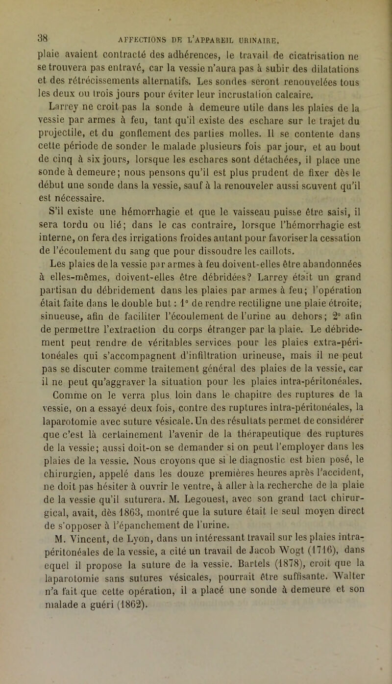 plaie avaient contracté des adhérences, le travail de cicatrisation ne se trouvera pas entravé, car la vessie n’aura pas à subir des dilatations et des rétrécissements alternatifs. Les sondes seront renouvelées tous les deux ou trois jours pour éviter leur incrustation calcaire. Larrey ne croit pas la sonde à demeure utile dans les plaies de la vessie par armes à feu, tant qu’il existe des eschare sur le trajet du projectile, et du gonflement des parties molles. Il se contente dans cette période de sonder le malade plusieurs fois par jour, et au bout de cinq à six jours, lorsque les eschares sont détachées, il place une sonde à demeure; nous pensons qu’il est plus prudent de fixer dès le début une sonde dans la vessie, sauf à la renouveler aussi souvent qu’il est nécessaire. S’il existe une hémorrhagie et que le vaisseau puisse être saisi, il sera tordu ou lié; dans le cas contraire, lorsque l’hémorrhagie est interne, on fera des irrigations froides autant pour favoriser la cessation de l’écoulement du sang que pour dissoudre les caillots. Les plaies de la vessie par armes à feu doivent-elles être abandonnées à elles-mêmes, doivent-elles être débridées? Larrey était un grand partisan du débridement dans les plaies par armes à feu; l’opération était faite dans le double but : 1“ de rendre rectiligne une plaie étroite; sinueuse, afin de faciliter l’écoulement de l’urine au dehors; 2° afin de permettre l’extraction du corps étranger par la plaie. Le débride- ment peut rendre de véritables services pour les plaies extra-péri- tonéales qui s’accompagnent d’infiltration urineuse, mais il ne peut pas se discuter comme traitement général des plaies de la vessie, car il ne peut qu’aggraver la situation pour les plaies intra-péritonéales. Comme on le verra plus loin dans le chapitre des ruptures de la vessie, on a essayé deux fois, contre des ruptures intra-péritonéales, la laparotomie avec suture vésicale.Un des résultats permet déconsidérer que c’est là certainement l’avenir de la thérapeutique des ruptures de la vessie; aussi doit-on se demander si on peut l’employer dans les plaies de la vessie. Nous croyons que si le diagnostic est bien posé, le chirurgien, appelé dans les douze premières heures après l’accident, ne doit pas hésiter à ouvrir le ventre, à aller à la recherche de la plaie de la vessie qu’il suturera. M. Legouest, avec son grand tact chirur- gical, avait, dès 1863, montré que la suture était le seul moyen direct de s’opposer à l’épanchement de l’urine. M. Vincent, de Lyon, dans un intéressant travail sur les plaies intra- péritonéales de la vessie, a cité un travail de Jacob Wogt (1716), dans equel il propose la suture de la vessie. Bartels (1878), croit que la laparotomie sans sutures vésicales, pourrait être suffisante. Walter n’a fait que cette opération, il a placé une sonde à demeure et son malade a guéri (1862).