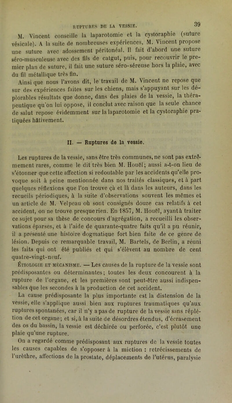 xM. Vincent conseille la laparotonnie et la cystoraphie (suture vésicale). A la suite de nombreuses expériences, M. Vincent propose une suture avec adossement péritonéal. Il fait d abord une suture séro-nuisculeuse avec des fils de catgut, puis, pour recouvrir le pre- mier plan de suture, il fait une suture séro-séreuse hors la plaie, avec du fd métallique très fin. Ainsi que nous l’avons dit, le travail de M. Vincent ne repose que sur des expériences faites sur les chiens, mais s appuyant sur les dé- plorables résultats que donne, dans des plaies de la vessie, la théra- peutique qu’on lui oppose, il conclut avec raison que la seule chance de salut repose évidemment sur la laparotomie et la cystoraphie pra- tiquées hâtivement. II. — Ruptures de la vessie, Les ruptures de la vessie, sans être très communes, ne sont pas extrê- mement rares, comme le dit très bien M. Houël; aussi a-t-on lieu de s’étonner que cette affection si redoutable par les accidents qu’elle pro- voque soit à peine mentionnée dans nos traités classiques, et à part quelques réflexions que l’on trouve çà et là dans les auteurs, dans les recueils périodiques, à la suite d’observations souvent les mômes et un article de M. Velpeau où sont consignés douze cas relatifs à cet accident, on ne trouve presque rien. En 1857, M. Houël, ayantà traiter ce sujet pour sa thèse de concours d’agrégation, a recueilli les obser- vations éparses, et à l’aide de quarante-quatre faits qu’il a pu réunir, il a présenté une histoire dogmatique fort bien faite de ce génre de lésion. Depuis ce remarquable travail, M. Bartels, de Berlin, a réuni les faits qui ont été publiés et qui s’élèvent au nombre de cent quatre-vingt-neuf. Étiologie et mécanisme. — Les causes de la rupture de la vessie sont prédisposantes ou déterminantes; toutes les deux concourent à la rupture de l’organe, et les premières sont peut-être aussi indispen- sables que les secondes à la production de cet accident. La cause prédisposante la plus importante est la distension de la vessie, elle s’applique aussi bien aux ruptures traumatiques qu’aux ruptures spontanées, car il n’y a pas de rupture de la vessie sans réplé- tion de cet organe; et si,à la suite de désordres étendus, d’écrasement des os du bassin, la vessie est déchirée ou perforée, c’est plutôt une plaie qu’une rupture. On a regardé comme prédisposant aux ruptures de la vessie toutes les causes capables de s’opposer à la miction : rétrécissements de l’urèthre, affections de la prostate, déplacements de l’utérus, paralysie