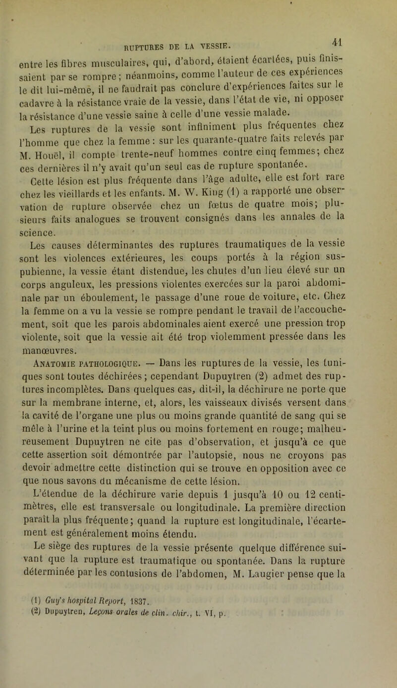 entre les fibres musculaires, qui, d’abord, étaient écartées, puis finis- saient par se rompre; néanmoins, comme l’auteur de ces expériences le dit lui-mêmè, il ne faudrait pas conclure d’expériences faites sur le cadavre à la résistance vraie de la vessie, dans l’état de vie, ni opposer la résistance d’une vessie saine à celle d une vessie malade. Les ruptures de la vessie sont infiniment plus fréquentes chez l’homme que chez la femme : sur les quarante-quatre laits relevés par M. Houël, il compte trente-neuf hommes contre cinq femmes; chez ces dernières il n’y avait qu’un seul cas de rupture spontanée. Celte lésion est plus fréquente dans Lâge adulte, elle est fort rare chez les vieillards et les enfants. M. W. Kiug (1) a rapporté une obser- vation de rupture observée chez un fœtus de quatre mois; plu- sieurs faits analogues se trouvent consignés dans les annales de la science. Les causes déterminantes des ruptures traumatiques de la vessie sont les violences extérieures, les coups portés à la région sus- pubienne, la vessie étant distendue, les chutes d’un lieu élevé sur un corps anguleux, les pressions violentes exercées sur la paroi abdomi- nale par un éboulement, le passage d’une roue de voiture, etc. Chez la femme on a vu la vessie se rompre pendant le travail de l’accouche- ment, soit que les parois abdominales aient exercé une pression trop violente, soit que la vessie ait été trop violemment pressée dans les manœuvres. Anatomie pathologique. — Dans les ruptures de la vessie, les tuni- ques sont toutes déchirées; cependant Dupuytren (2) admet des rup- tures incomplètes. Dans quelques cas, dit-il, la déchirure ne porte que sur la membrane interne, et, alors, les vaisseaux divisés versent dans la cavité de l’organe une plus ou moins grande quantité de sang qui se môle à l’urine et la teint plus ou moins fortement en rouge; malheu- reusement Dupuytren ne cite pas d’observation, et jusqu’à ce que cette assertion soit démontrée par l’autopsie, nous ne croyons pas devoir admettre cette distinction qui se trouve en opposition avec ce que nous savons du mécanisme de cette lésion. L’étendue de la déchirure varie depuis 1 jusqu’à 10 ou 12 centi- mètres, elle est transversale ou longitudinale. La première direction paraît la plus fréquente; quand la rupture est longitudinale, l’écarte- ment est généralement moins étendu. Le siège des ruptures de la vessie présente quelque différence sui- vant que la rupture est traumatique ou spontanée. Dans la rupture déterminée par les contusions de l’abdomen, M. Laugier pense que la (t) Guy's hospital Report, 1837.