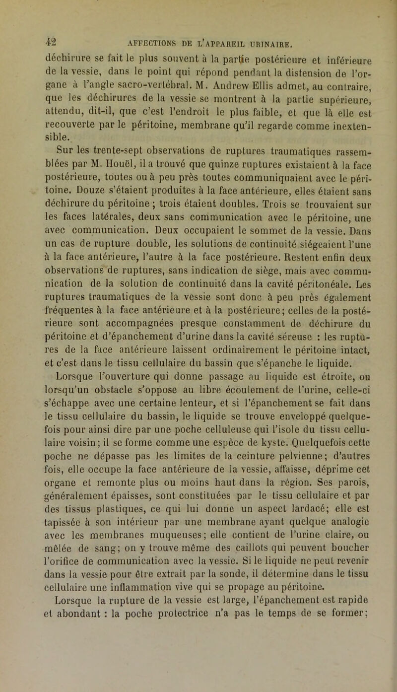 déchirure se fait le plus souvent à la partie postérieure et inférieure de la vessie, dans le point qui répond pendant la distension de l’or- gane à l’angle sacro-vertébral. M. Andrew Ellis admet, au contraire, que les déchirures de la vessie se montrent à la partie supérieure, attendu, dit-il, que c’est l’endroit le plus faible, et que là elle est recouverte par le péritoine, membrane qu’il regarde comme inexten- sible. Sur les trente-sept observations de ruptures traumatiques rassem- blées par M. Houël, il a trouvé que quinze ruptures existaient à la face postérieure, toutes ou à peu près toutes communiquaient avec le péri- toine. Douze s’étaient produites à la face antérieure, elles étaient sans déchirure du péritoine ; trois étaient doubles. Trois se trouvaient sur les fiices latérales, deux sans communication avec le péritoine, une avec communication. Deux occupaient le sommet de la vessie. Dans un cas de rupture double, les solutions de continuité siégeaient l’une à la face antérieure, l’autre à la face postérieure. Restent enfin deux observations de ruptures, sans indication de siège, mais avec commu- nication de la solution de continuité dans la cavité péritonéale. Les ruptures traumatiques de la vessie sont donc à peu près également fréquentes à la face antérieure et à la postérieure; celles de la posté- rieure sont accompagnées presque constamment de déchirure du péritoine et d’épanchement d’urine dans la cavité séreuse : tes ruptu- res de la face antérieure laissent ordinairement le péritoine intact, et c’est dans le tissu cellulaire du bassin que s’épanche le liquide. Lorsque l’ouverture qui donne passage au liquide est étroite, ou lorsqu’un obstacle s’oppose au libre écoulement de l’urine, celle-ci s’échappe avec une certaine lenteur, et si l’épanchement se fait dans le tissu cellulaire du bassin, le liquide se trouve enveloppé quelque- fois pour ainsi dire par une poche celluleuse qui l’isole du tissu cellu- laii’e voisin ; il se forme comme une espèce de kyste. Quelquefois cette poche ne dépasse pas les limites de la ceinture pelvienne; d’autres fois, elle occupe la face antérieure de la vessie, alfaisse, déprime cet organe et remonte plus ou moins haut dans la région. Ses parois, généralement épaisses, sont constituées par le tissu cellulaire et par des tissus plastiques, ce qui lui donne un aspect lardacé; elle est tapissée à son intérieur par une membrane ayant quelque analogie avec les membranes muqueuses; elle contient de l’urine claire, ou mêlée de sang; on y trouve môme des caillots qui peuvent boucher l’orifice de communication avec la vessie. Si le liquide ne peut revenir dans la vessie pour être extrait par la sonde, il détermine dans le tissu cellulaire une inflammation vive qui se propage au péritoine. Lorsque la rupture de la vessie est large, l’épanchement est rapide et abondant : la poche protectrice n’a pas le temps de se former;