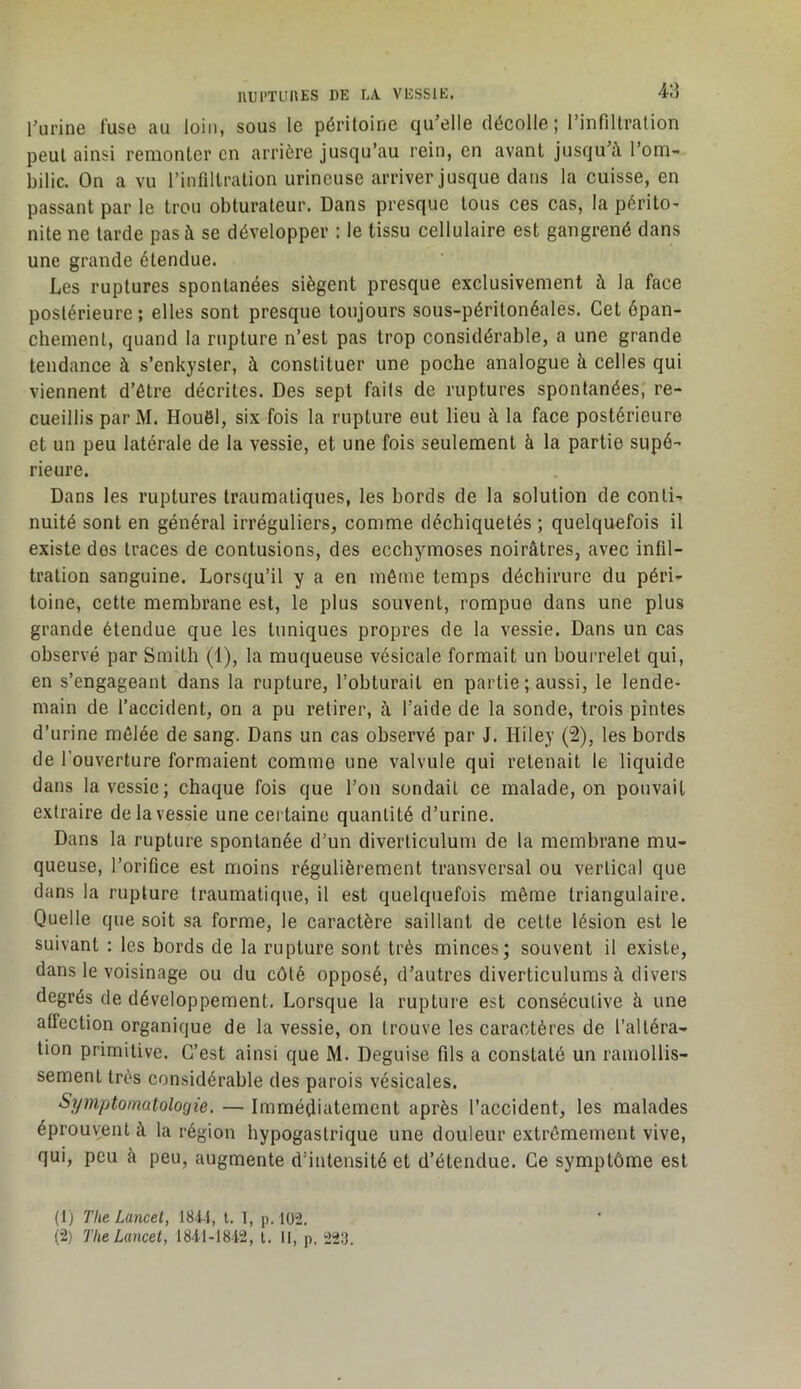 IlUl'TUnES DE LA. VESSJE. 4!i l’urine fuse au loin, sous le péritoine qu’elle décolle ; l’infiltration peut ainsi remonter en arrière jusqu’au rein, en avant jusqu’à l’om- bilic. On a vu l’infiltration urineuse arriver jusque dans la cuisse, en passant par le trou obturateur. Dans presque tous ces cas, la péritO’ nite ne tarde pas à se développer : le tissu cellulaire est gangrené dans une grande étendue. Les ruptures spontanées siègent presque exclusivement à la face postérieure; elles sont presque toujours sous-péritonéales. Cet épan- chement, quand la rupture n’est pas trop considérable, a une grande tendance à s’enkyster, à constituer une poche analogue à celles qui viennent d’être décrites. Des sept faits de ruptures spontanées, re- cueillis par M. Houêl, six fois la rupture eut lieu à la face postérieure et un peu latérale de la vessie, et une fois seulement à la partie supé- rieure. Dans les ruptures traumatiques, les bords de la solution de conti- nuité sont en général irréguliers, comme déchiquetés ; quelquefois il existe des traces de contusions, des ecchymoses noirâtres, avec infil- tration sanguine. Lorsqu’il y a en même temps déchirure du péri- toine, cette membrane est, le plus souvent, rompue dans une plus grande étendue que les tuniques propres de la vessie. Dans un cas observé par Smith (1), la muqueuse vésicale formait un bourrelet qui, en s’engageant dans la rupture, l’obturait en partie ; aussi, le lende- main de faccident, on a pu retirer, à l’aide de la sonde, trois pintes d’urine mêlée de sang. Dans un cas observé par J. Hiley (2), les bords de l’ouverture formaient comme une valvule qui retenait le liquide dans la vessie; chaque fois que l’on sondait ce malade, on pouvait extraire de la vessie une certaine quantité d’urine. Dans la rupture spontanée d’un diverticulum de la membrane mu- queuse, l’orifice est moins régulièrement transversal ou vertical que dans la rupture traumatique, il est quelquefois même triangulaire. Quelle que soit sa forme, le caractère saillant de cette lésion est le suivant : les bords de la rupture sont très minces; souvent il existe, dans le voisinage ou du côté opposé, d’autres diverticulums à divers degrés de développement. Lorsque la rupture est consécutive à une affection organique de la vessie, on trouve les caractères de l’altéra- tion primitive. C’est ainsi que M. Déguisé fils a constaté un ramollis- sement très considérable des parois vésicales. Symptomatologie. — Immédiatement après l’accident, les malades éprouvent à la région hypogastrique une douleur extrêmement vive, qui, peu à peu, augmente d’intensité et d’étendue. Ce symptôme est (1) The Lancet, 184.i, t. 1, p. 102. (2) The Lancet, 184i-18i2, t. II, p. 22.3.