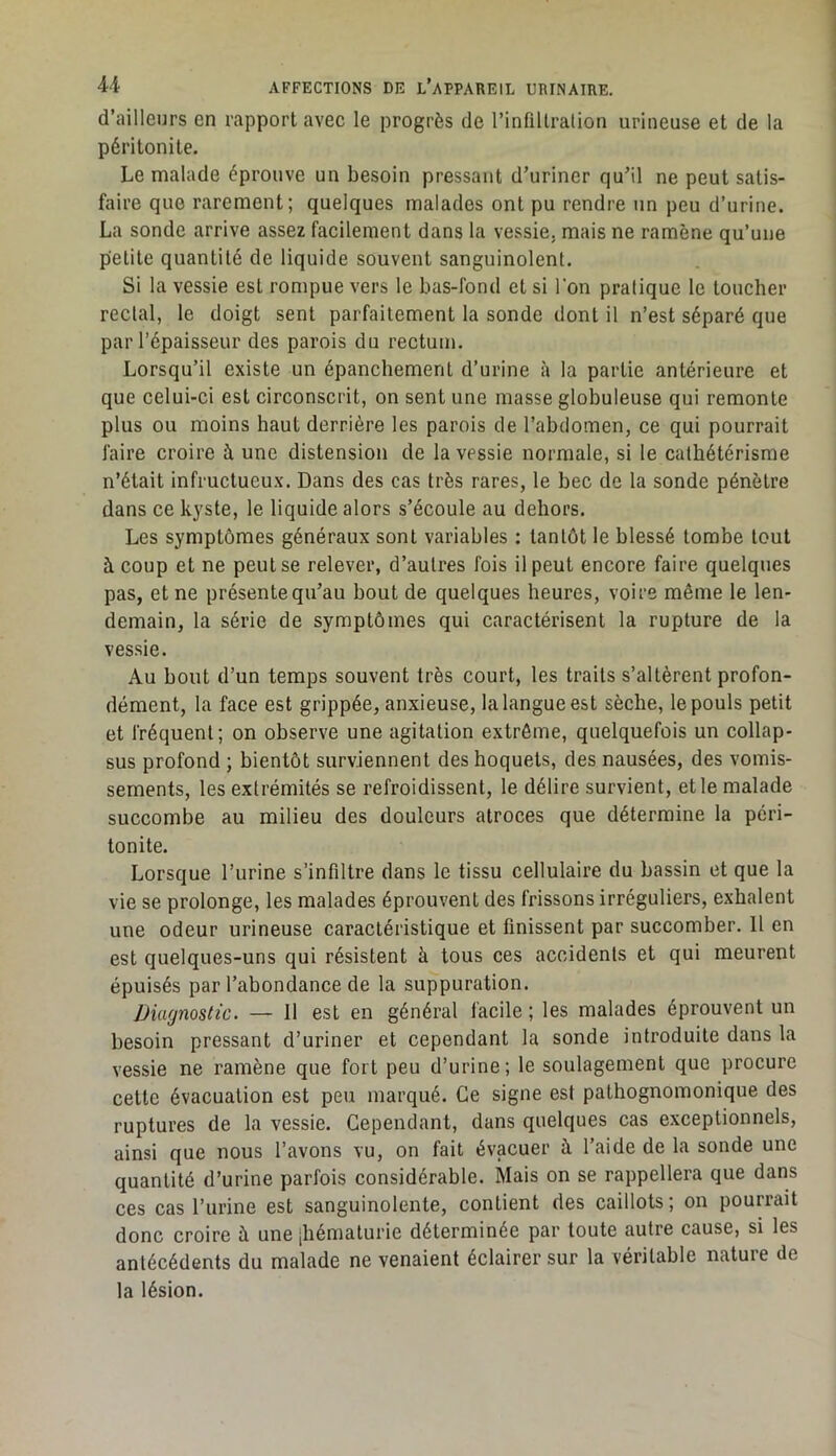d’ailleurs en rapport avec le progrès de l’infiltration urineuse et de la péritonite. Le malade éprouve un besoin pressant d’uriner qu’il ne peut satis- faire que rarement; quelques malades ont pu rendre un peu d’urine. La sonde arrive assez facilement dans la vessie, mais ne ramène qu’une petite quantité de liquide souvent sanguinolent. Si la vessie est rompue vers le bas-fond et si l’on pratique le toucher rectal, le doigt sent parfaitement la sonde dont il n’est séparé que par l’épaisseur des parois du rectum. Lorsqu’il existe un épanchement d’urine à la partie antérieure et que celui-ci est circonscrit, on sent une masse globuleuse qui remonte plus ou moins haut derrière les parois de l’abdomen, ce qui pourrait faire croire à une distension de la vessie normale, si le cathétérisme n’était infructueu.x. Dans des cas très rares, le bec de la sonde pénètre dans ce kyste, le liquide alors s’écoule au dehors. Les symptômes généraux sont variables : tantôt le blessé tombe tout à coup et ne peut se relever, d’autres fois il peut encore faire quelques pas, et ne présente qu’au bout de quelques heures, voire même le len- demain, la série de symptômes qui caractérisent la rupture de la vessie. Au bout d’un temps souvent très court, les traits s’altèrent profon- dément, la face est grippée, anxieuse, la langue est sèche, le pouls petit et fréquent; on observe une agitation extrême, quelquefois un collap- sus profond ; bientôt surviennent des hoquets, des nausées, des vomis- sements, les extrémités se refroidissent, le délire survient, et le malade succombe au milieu des douleurs atroces que détermine la péri- tonite. Lorsque l’urine s’infiltre dans le tissu cellulaire du bassin et que la vie se prolonge, les malades éprouvent des frissons irréguliers, exhalent une odeur urineuse caractéristique et finissent par succomber. Il en est quelques-uns qui résistent à tous ces accidents et qui meurent épuisés par l’abondance de la suppuration. Diagnostic. — 11 est en général facile ; les malades éprouvent un besoin pressant d’uriner et cependant la sonde introduite dans la vessie ne ramène que fort peu d’urine; le soulagement que procure cette évacuation est peu marqué. Ce signe est pathognomonique des ruptures de la vessie. Cependant, dans quelques cas exceptionnels, ainsi que nous l’avons vu, on fait évacuer à l’aide de la sonde une quantité d’urine parfois considérable. Mais on se rappellera que dans ces cas l’urine est sanguinolente, contient des caillots ; on pourrait donc croire à une [hématurie déterminée par toute autre cause, si les antécédents du malade ne venaient éclairer sur la véritable nature de la lésion.