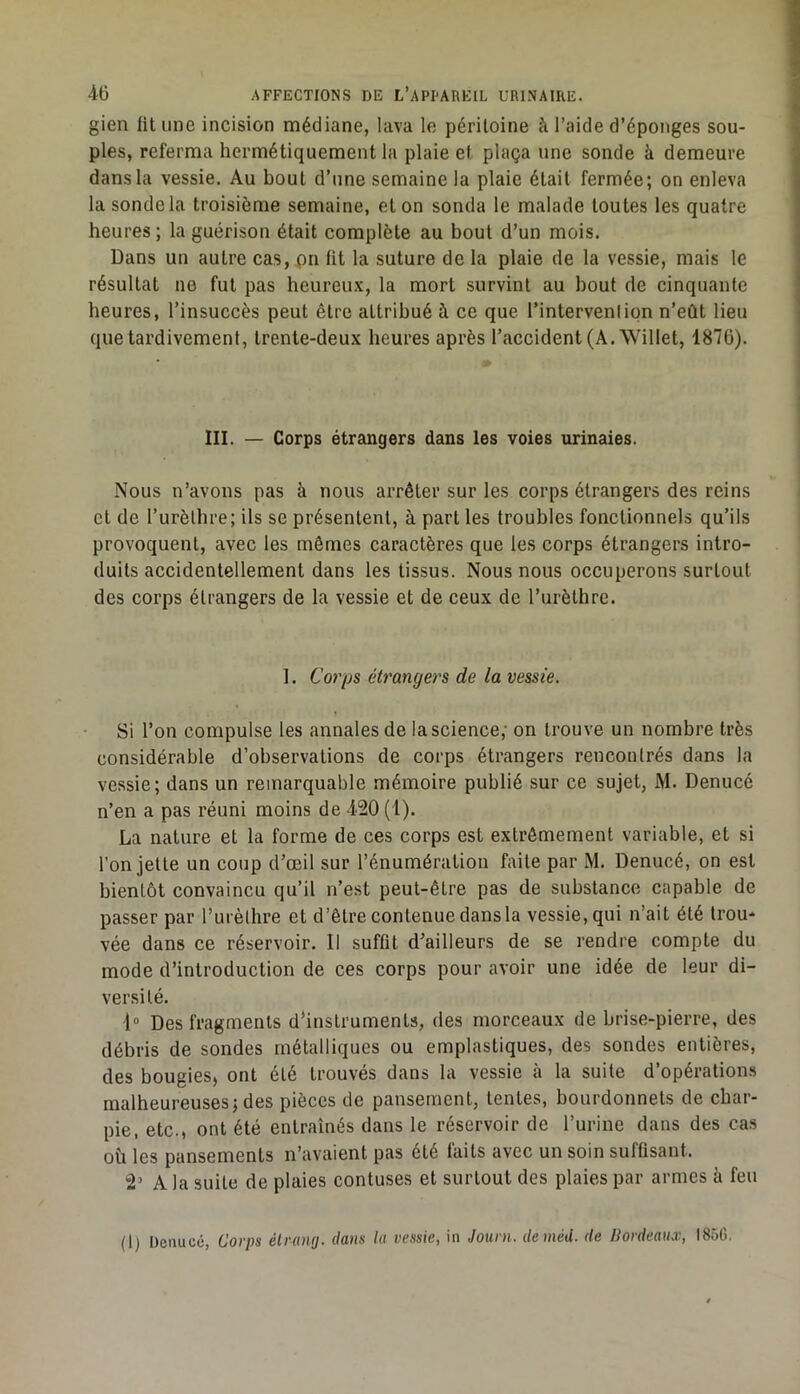 gien lit une incision médiane, lava le péritoine à l’aide d’éponges sou- ples, referma hermétiquement la plaie et plaça une sonde à demeure dans la vessie. Au bout d’une semaine la plaie était fermée; on enleva la sonde la troisième semaine, et on sonda le malade toutes les quatre heures; la guérison était complète au bout d’un mois. Dans un autre cas, pu fit la suture de la plaie de la vessie, mais le résultat ne fut pas heureux, la mort survint au bout de cinquante heures, l’insuccès peut être attribué à ce que l’intervenlipn n’eût lieu que tardivement, trente-deux heures après l’accident (A. Willet, 1876). III. — Corps étrangers dans les voies urinaies. Nous n’avons pas à nous arrêter sur les corps étrangers des reins et de l’urèlhre; ils se présentent, à part les troubles fonctionnels qu’ils provoquent, avec les mêmes caractères que les corps étrangers intro- duits accidentellement dans les tissus. Nous nous occuperons surtout des corps étrangers de la vessie et de ceux de l’urèthre. 1. Corps étrangers de la vessie. Si l’on compulse les annales de la science; on trouve un nombre très considérable d’observations de corps étrangers rencontrés dans la vessie; dans un remarquable mémoire publié sur ce sujet, M. Denucé n’en a pas réuni moins de 420 (1). La nature et la forme de ces corps est extrêmement variable, et si l’on jette un coup d’œil sur l’énumération faite par M. Denucé, on est bientôt convaincu qu’il n’est peut-être pas de substance capable de passer par l’urèthre et d’être contenue dans la vessie, qui n’ait été trou- vée dans ce réservoir. Il suffit d’ailleurs de se rendre compte du mode d’introduction de ces corps pour avoir une idée de leur di- versité. l» Des fragments d'instruments, des morceaux de brise-pierre, des débris de sondes métalliques ou emplastiques, des sondes entières, des bougies, ont été trouvés dans la vessie à la suite d’opérations malheureuses; des pièces de pansement, tentes, bourdonnets de char- pie, etc., ont été entraînés dans le réservoir de l’urine dans des cas où les pansements n’avaient pas été faits avec un soin suffisant. 2’ A la suite de plaies contuses et surtout des plaies par armes à feu (1) Denucé, Corps élramj. dans la vessie, in Journ. deméd. de Uordeaux, I85G.
