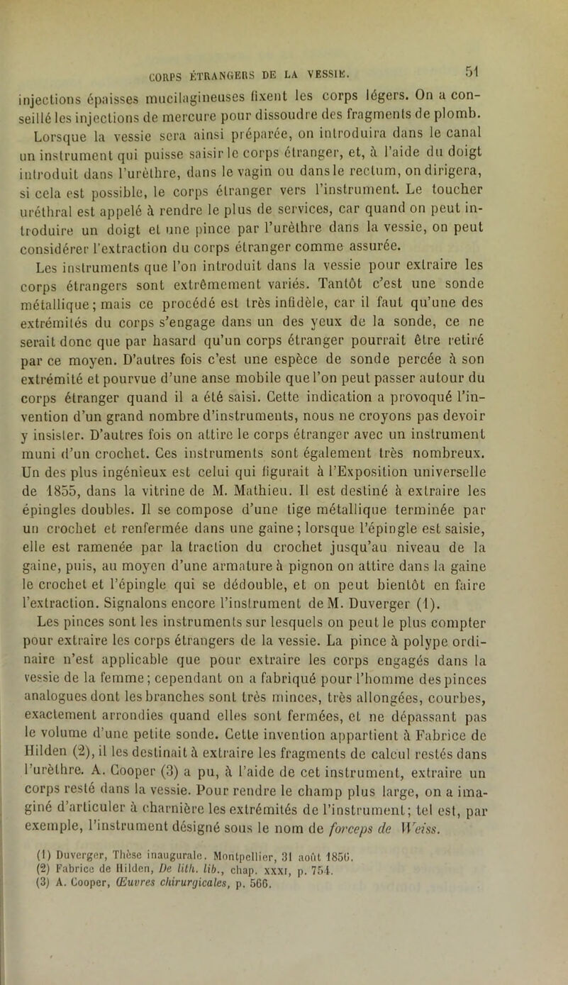 injections épaisses mucilagineuses fixent les corps légers. On a con- seillé les injections de mercure pour dissoudre des fragments de plomb. Lorsque la vessie sera ainsi préparée, on introduira dans le canal un instrument qui puisse saisir le corps étranger, et, à 1 aide du doigt introduit dans rurèthre, dans le vagin ou dans le rectum, on dirigera, si cela est possible, le corps étranger vers l’instrument. Le toucher uréthral est appelé à rendre le plus de services, car quand on peut in- troduire un doigt et une pince par rurèthre dans la vessie, on peut considérer l'extraction du corps étranger comme assurée. Les instruments que l’on introduit dans la ves.sie pour extraire les corps étrangers sont extrêmement variés. Tantôt c’est une sonde métallique; mais ce procédé est très infidèle, car il faut qu’une des extrémités du corps s’engage dans un des yeux de la sonde, ce ne serait donc que par hasard qu’un corps étranger pourrait être retiré par ce moyen. D’autres fois c’est une espèce de sonde percée <i son extrémité et pourvue d’une anse mobile que l’on peut passer autour du corps étranger quand il a été saisi. Cette indication a provoqué l’in- vention d’un grand nombre d’instruments, nous ne croyons pas devoir y insister. D’autres fois on attire le corps étranger avec un instrument muni d’un crochet. Ces instruments sont également très nombreux. Un des plus ingénieux est celui qui figurait à l’Exposition universelle de 1855, dans la vitrine de M. Mathieu. Il est destiné à extraire les épingles doubles. Il se compose d’une lige métallique terminée par un crochet et renfermée dans une gaine; lorsque l’épingle est saisie, elle est ramenée par la traction du crochet jusqu’au niveau de la gaine, puis, au moyen d’une armature h pignon on attire dans la gaine le crochet et l’épingle qui se dédouble, et on peut bientôt en faire l’extraction. Signalons encore l’instrument deM. Duverger (1). Les pinces sont les instruments sur lesquels on peut le plus compter pour extraire les corps étrangers de la vessie. La pince à polype ordi- naire n’est applicable que pour extraire les corps engagés dans la vessie de la femme; cependant on a fabriqué pour l’homme des pinces analogues dont les branches sont très minces, très allongées, courbes, exactement arrondies quand elles sont fermées, et ne dépassant pas le volume d’une petite sonde. Celle invention appartient à Fabrice de Hilden (:2), il les destinait à extraire les fragments de calcul restés dans l’urèthre. A. Cooper (3) a pu, à l’aide de cet instrument, extraire un corps resté dans la vessie. Pour rendre le champ plus large, on a ima- giné d’articuler à charnière les extrémités de l’instrument; tel est, par exemple, rinslrument désigné sous le nom de forceps de Ums. (1) Duverger, Thèse inaugurale. Montpellier, 31 août 185C. (2) Fabrice de llilden, Üe lilli. lib., chap. xxxi, p. 754. (3) A. Cooper, Œuvres chirurgicales, p. 506.