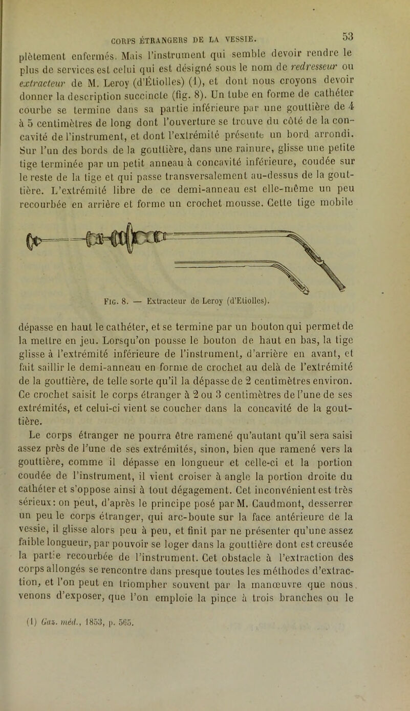 plètement enfei’més. Mais l’instiTimeiil qui semble devoir rendre le plus de services est celui qui est désigné sous le nom de redresseur ou extracteur de M. Leroy (d’Éliolles) (1), et dont nous croyons devoir donner la description succincte (fig. 8). Un tube en forme de cathéter courbe se termine dans sa partie inférieure par une gouttière de 4 à 5 centimètres de long dont l’ouverture se trouve du côté de la con- cavité de l’instrument, et dont l’extrémité présente un bord arrondi. Sur l’un des bords de la gouttière, dans une rainure, glisse une petite tige terminée par un petit anneau à concavité inférieure, coudée sur le reste de la tige et qui passe transversalement au-dessus de la gout- tière. L’extrémité libre de ce demi-anneau est elle-même un peu recourbée en arrière et forme un crochet mousse. Cette tige mobile dépasse en haut le cathéter, et se termine par un bouton qui permet de 1a mettre en jeu. Lorsqu’on pousse le bouton de haut en bas, la tige glisse à l’extrémité inférieure de l’instrument, d’arrière en avant, et fait saillir le demi-anneau en forme de crochet au delà de l’extrémité de la gouttière, de telle sorte qu’il la dépasse de 2 centimètres environ. Ce crochet saisit le corps étranger à 2 ou 3 centimètres de l’une de ses extrémités, et celui-ci vient se coucher dans la concavité de la gout- tière. Le corps étranger ne pourra être ramené qu’autant qu’il sera saisi assez près de l’une de ses extrémités, sinon, bien que ramené vers la gouttière, comme il dépasse en longueur et celle-ci et la portion coudée de l’instrument, il vient croiser à angle la portion droite du cathéter et s’oppose ainsi à tout dégagement. Cet inconvénient est très sérieux: on peut, d’après le principe posé parM. Caudmont, desserrer un peu le corps étranger, qui arc-boute sur la face antérieure de la vessie, il glisse alors peu à peu, et finit par ne présenter qu’une assez faible longueur, par pouvoir se loger dans la gouttière dont est creusée la partie recourbée de l’instrument. Cet obstacle à l’extraction des corps allongés se rencontre dans presque toutes les méthode.s d’extrac- tion, et l’on peut en triompher souvent par la manœuvre que nous venons d’exposer, que l’on emploie la pince à trois branches ou le Fig. 8. — Extracteur de Leroy (d’Etiolles). (1) Gai. métl., 1853, p. 565.