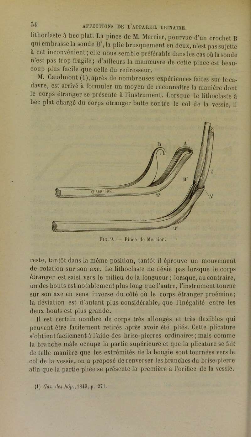 lilhoclaste à bec plat. La pince de M. Mercier, pourvue d’un crochet B qui embrasse la sonde B', la plie brusquement en deu.x, n’est pas sujette à cet inconvénient; elle nous semble préférable dans les cas où la sonde n’est pas trop fragile; d’ailleurs la manœuvre de celle pince est beau- coup plus facile que celle du redresseur. M. Gaudmont (1),après de nombreuses expériences faites sur leca- davre, est arrivé à formuler un moyen de reconnaître la manière dont le corps étranger se présente à l’instrument. Lorsque le lithoclasle à bec plat chargé du corps étranger butte contre le col de la vessie, il Fig. U. — Pince de Mercier. reste, tantôt dans la même position, tantôt il éprouve un mouvement de rotation sur son axe. Le lilhoclaste ne dévie pas lorsque le corps étranger est saisi vers le milieu delà longueur; lorsque, au contraire, un des bouts est notablement plus long que l’autre, l’instrument tourne sur son axe en sens inverse du côté où le corps étranger proémine; la déviation est d’autant plus considérable, que l’inégalité entre les deux bouts est plus grande. Il est certain nombre de corps très allongés et très flexibles qui peuvent être facilement retirés après avoir été pliés. Cette plicature s’obtient facilement à l’aide des brise-pierres ordinaires ; mais comme la branche mâle occupe la partie supérieure et que la plicature se fait de telle manière que les extrémités de la bougie sont tournées vers le col de la vessie, on a proposé de renverser les branches du brise-pierre afin que la partie pliée se présente la première à l’orifice de la vessie. (1) Gaz. des hop., 18W, p, 271.