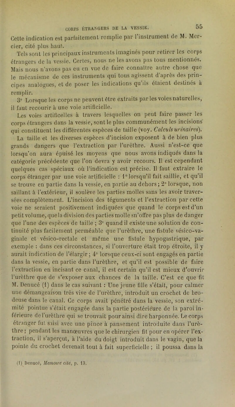 Cette indication est parfaitement remplie par 1 instrument de RI. Rler- cier, cité plus haut. Tels sont les principaux instruments imaginés pour retirer les corps étrangers de la vessie. Certes, nous ne les avons pas tous mentionnés. Riais nous n’avons pas eu en vue de faire connaître autre chose que le mécanisme de ces instruments qui tous agissent d’après des prin- cipes analogues, et de poser les indications qu ils étaient destines a remplir. 3“ Lorsque les corps ne peuvent être extraits parles voies naturelles, il faut recourir à une voie artificielle. Les voies artificelles à travers lesquelles on peut faire passer les corps étrangers dans la vessie, sont le plus communément les incisions qui constituent les différentes espèces de taille (voy. Calculs urinaires). La taille et les diverses espèces d’incision exposent à de bien plus grands dangers que l’extraction par l’urèthre. Aussi n’est-ce que lorsqu’on aura épuisé les moyens que nous avons indiqués dans la catégorie précédente que l’on devra y avoir recours. Il est cependant quelques cas spéciaux où l’indication est précise. Il faut extraire le corps étranger par une voie artificielle : 1° lorsqu’il fait saillie, et qu’il se trouve en partie dans la vessie, en partie au dehors; 2® lorsque, non saillant à l’extérieur, il soulève les parties molles sans les avoir traver- sées complètement. L’incision des téguments et l’extraction par cette voie ne seraient positivement indiquées que quand le corps est d’un petit volume, quela division des parties molle sn’offre pas plus de danger que l’une des espèces de taille ; 3® quand il existe une solution de con- tinuité plus facilement perméable que l’urèthre, une fistule vésico-va- ginale et vésico-rectale et même une fistule hypogastrique, par exemple : dans ces circonstances, si l’ouverture était trop étroite, il y aurait indication de l’élargir ; 4® lorsque ceux-ci sont engagés en partie dans la vessie, en partie dans l’urèthre, et qu’il est possible de faire l’extraction en incisant ce canal, il est certain qu’il est mieux d’ouvrir l’urèthre que de s’exposer aux chances de la taille. C’est ce que fit M. Denucé (1) dans le cas suivant : Une jeune fille s’était, pour calmer une démangeaison très vive de l’urèthre, introduit un crochet de bro- deuse dans le canal. Ce corps avait pénétré dans la vessie, son extré- mité pointue s’était engagée dans la partie postérieure de la paroi in- férieure del’urèthre qui se trouvait pour ainsi dire harponnée. Le corps étranger fut saisi avec une pince à pansement introduite dans l’urè- thre ; pendant les manœuvres que le chirurgien fit pour en opérer l’ex- traction, il s’aperçut, à l’aide du doigt introduit dans le vagin, quela pointe du crochet devenait tout à fait superficielle ; il poussa dans la (1) Denucé, Mémoire cité, p. 13.