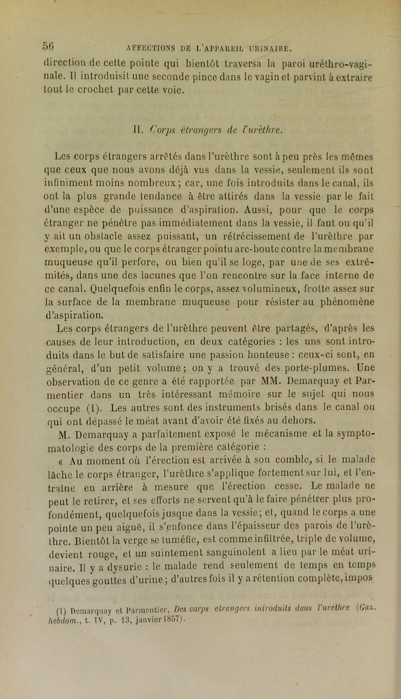 direction de cette pointe qui bientôt traversa la paroi uréthro-vagi- nale. Il introduisit une seconde pince dans le vagin et parvint à extraire tout le crochet par cette voie. 11. ('orps étrangers de l'urèthre. Les corps étrangers arrêtés dans Turètlire sont à peu près les mômes que ceux que nous avons déjà vus dans la vessie, seulement ils sont infiniment moins nombreux; car, une fois introduits dans le canal, ils ont la plus grande tendance à être attirés dans la vessie par le fait d’une espèce de puissance d’aspiration. Aussi, pour que le corps étranger ne pénètre pas immédiatement dans la vessie, il faut ou qu’il y ail un obstacle assez puissant, un rétrécissement de l’urèthre par exemple, ou que le corps étranger pointu arc-boutc contre la membrane muqueuse qu’il perfore, ou bien qu’il se loge, par une de ses extré- mités, dans une des lacunes que l’on rencontre sur la face interne de ce canal. Quelquefois enfin le corps, assez volumineux, frotte assez sur la surface de la membrane muqueuse pour résister au phénomène d’aspiration. Les corps étrangers de l’urèthre peuvent être partagés, d’après les causes de leur introduction, en deux catégories : les uns sont intro- duits dans le but de satisfaire une passion honteuse : ceux-ci sont, en général, d’un petit volume; on y a trouvé des porte-plumes. Une observation de ce genre a été rapportée par MM. Demarquay et Par- mentier dans un très intéressant mémoire sur le sujet qui nous occupe (1). Les autres sont des instruments brisés dans le canal ou qui ont dépassé le méat avant d’avoir été fixés au dehors. M. Demarquay a parfaitement exposé le mécanisme et la sympto- matologie des corps de la première catégorie : « Au moment où l’érection est arrivée à son comble, si le malade lâche le corps étranger, l’urètbre s’applique fortement sur lui, et l’en- traîne en arrière à mesure que l’érection cesse. Le malade ne peut le retirer, et ses cfibrts ne servent qu’à le faire pénétrer plus pro- fondément, quelquefois jusque dans la vessie; et, quand le corps a une pointe un peu aiguë, il s’enfonce dans l’épaisseur des parois de l’iirè- Ihre. Bientôt la verge se tuméfie, est comme infiltrée, triple de volume, devient rouge, et un suintement sanguinolent a lieu par le méat uri- naire. Il V a dysurie : le malade rend seulement de temps en temps quelques gouttes d’urine; d’autres fois il y a rétention complète, impos (1) Demarquay et Parmentier, Des corps etrangers introduits dans l'urèthre (Cas. hebdoni., t. IV, p. 13, janvier 1857).