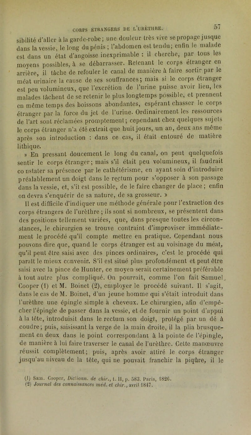 CORPS ÉTRANGERS DE l’uRÈTJIRE. 0/ sibüilé d’aller à la garde-robe; une douleur très vive se propage jusque dans la vessie, le long du pénis ; l’abdomen esUendu; enfin le malade est dans un état d’angoisse inexprimable : il elierche, par tous les moyens possibles, à se débarrasser. Retenant le corps étranger en arrière, il làelie de refouler le canal de manière à faire sortir par le méat urinaire la cause de ses souffrances; mais si le corps étranger est peu volumineux, que l’excrétion de l’urine puisse avoir lieu, les malades fâchent de se retenir le plus longtemps possible, et prennent en même temps des boissons abondantes, espérant chasser le corps étranger par la force du jet de l’urine. Ordinairement les ressources de l’art sont réclamées promptement; cependant chez quelques sujets le corps étranger n’a été extrait que huit jours, un an, deux ans môme après son introduction ; dans ce cas, il était entouré de matière lithique. » En pressant doucement le long du canal, on peut quelquefois sentir le corps étranger ; mais s’il était peu volumineux, il faudrait constater sa présence par le cathétérisme, en ayant soin d’introduire préalablement un doigt dans le rectum pour s’opposer à son passage dans la vessie, et, s’il est possible, de le faire changer de place ; enfin on devra s’enquérir de sa nature, de sa grosseur. » Il est difficile d’indiquer une méthode générale pour l’extraction des corps étrangers de l’urèthre ; ils sont si nombreux, se présentent dans des positions tellement variées, que, dans presque toutes les circon- stances, le chirurgien se trouve contraint d’improviser immédiate- ment le procédé qu’il compte mettre en pratique. Cependant nous pouvons dire que, quand le corps étranger est au voisinage du méat, qu’il peut être saisi avec des pinces ordinaires, c’est le procédé qui paraît le mieux convenir. S’il est situé plus profondément et peut être saisi avec la pince de Hunter, ce moyen serait certainement préférable à tout autre plus compliqué. On pourrait, comme l’on fait Samuel Cooper (1) et M. Boinet (2), employer le procédé suivant. Il s’agit, dans le cas de M. Boinet, d’un jeune homme qui s’était introduit dans l’urèthre une épingle simple à cheveux. Le chirurgien, afin d’empê- cher l’épingle de passer dans la vessie, et de fournir un point d’appui à la tête, introduisit dans le rectum son doigt, protégé par un dé à coudre; puis, saisissant la verge de la main droite, il la plia brusque- ment en deux dans le point correspondant à la pointe de l’épingle, de manière à lui faire traverser le canal de l’urèthre. Cette manœuvre réussit complètement; puis, après avoir attiré le corps étranger jusqu’au niveau de la tête, qui ne pouvait franchir la piqûre, il le (1) Sam. Cooper, Diclionn. de cliir., 1.11, p. 583. Paris, 182G.