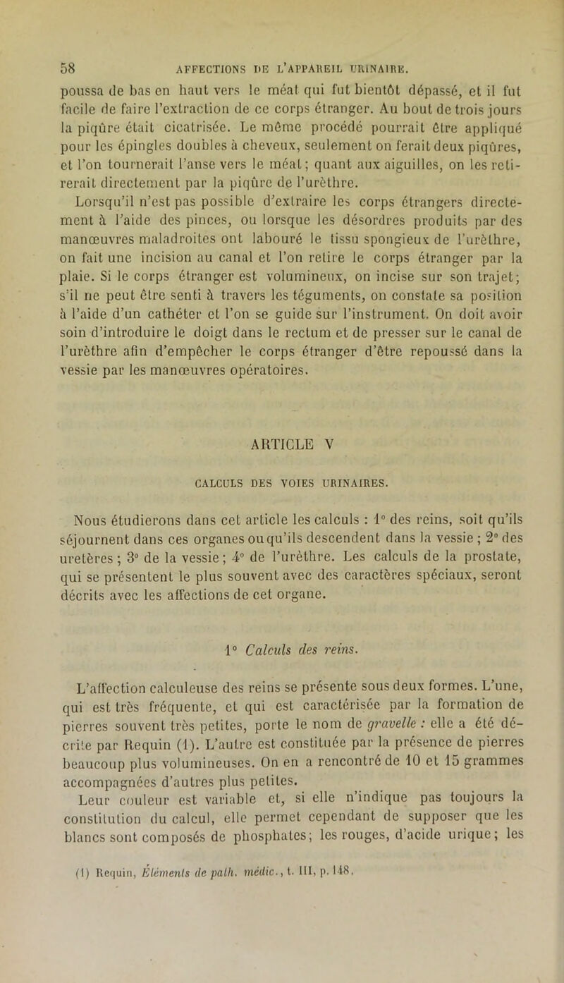 poussa de bas en haut vers le méat qui fut bientôt dépassé, et il fut facile de faire l’extraction de ce corps étranger. Au bout de trois jours la piqûre était cicatrisée. Le même procédé pourrait être appliqué pour les épingles doubles à cheveux, seulement on ferait deux piqûres, et l’on tournerait l’anse vers le méat; quant aux aiguilles, on les reti- rerait directement par la piqûre de l’urèthre. Lorsqu’il n’est pas possible d’extraire les corps étrangers directe- ment à l’aide des pinces, ou lorsque les désordres produits par des manœuvres maladroites ont labouré le tissu spongieux de l’urèthre, on fait une incision au canal et l’on retire le corps étranger par la plaie. Si le corps étranger est volumineux, on incise sur son trajet; s’il ne peut être senti à travers les téguments, on constate sa position h l’aide d’un cathéter et l’on se guide sur l’instrument. On doit avoir soin d’introduire le doigt dans le rectum et de presser sur le canal de l’urôthre afin d’empêcher le corps étranger d’être repoussé dans la vessie par les manœuvres opératoires. ARTICLE V CALCULS DES VOIES URINAIRES. Nous étudierons dans cet article les calculs : 1® des reins, soit qu’ils séjournent dans ces organes ou qu’ils descendent dans la vessie ; 2® des uretères ; 3“ de la vessie; 4® de l’urèthre. Les calculs de la prostate, qui se présentent le plus souvent avec des caractères spéciaux, seront décrits avec les affections de cet organe. 1® Calculs des reins. L’affection calculeuse des reins se présente sous deux formes. L’une, qui est très fréquente, et qui est caractérisée par la formation de pierres souvent très petites, porte le nom de gravelle : elle a été dé- crite par Requin (f). L’autre est constituée par la présence de pierres beaucoup plus volumineuses. On en a rencontré de 10 et 15 grammes accompagnées d’autres plus petites. Leur couleur est variable et, si elle n’indique pas toujours la constitution du calcul, elle permet cependant de supposer que les blancs sont composés de phosphates; les rouges, d’acide urique; les (1) Uequin, Eléments de palli. médic., l. III, p. 118.