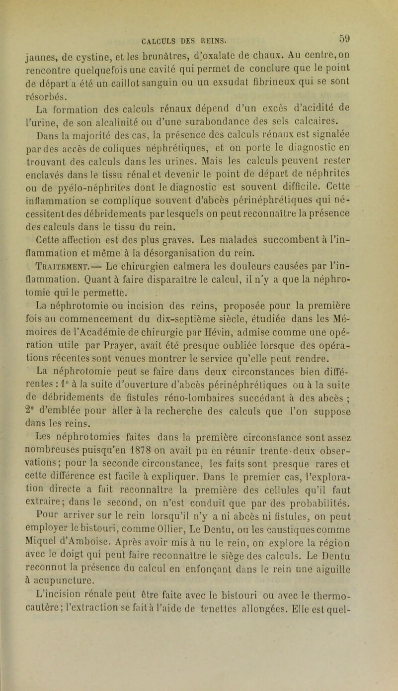 CALCULS DES KEINS. jaunes, de cysLine, cl les brunâtres, d’oxalale de chaux. Au centre,on rencontre quelquefois une cavité qui permet de conclure que le point de déparl a été un caillot sanguin ou un exsudât fibrineux qui se sont résorbés. La formation des calculs rénaux dépend d’un excès d’acidité de l’urine, de son alcalinité ou d’une surabondance des sels calcaires. Dans la majorité des cas, la présence des calculs rénaux est signalée par des accès de coliques né[)hréliques, et on porte le diagnostic en trouvant des calculs dans les urines. Mais les calculs peuvent rester enclavés dans le tissu rénal et devenir le point de départ de néphrites ou de pyélo-néphrilcs dont le diagnostic est souvent difficile. Celte inflammation se complique souvent d’abcès périnéphrétiques qui né- cessitent des débridemenls par lesquels on peut reconnaître la présence des calculs dans le tissu du rein. Cette affection est des plus graves. Les malades succombent à l’in- flammation et même à la désorganisation du rein. Traitement.^ Le chirurgien calmera les douleurs causées par l’in- flammation. Quant à faire disparaître le calcul, il n’y a que la néphro- tomie qui le permette. La néphrotomie ou incision des reins, proposée pour la première fois au commencement du dix-septièrne siècle, étudiée dans les Mé- moires de l’Académie de chirurgie par Hévin, admise comme une opé- ration utile par Prayer, avait été presque oubliée lorsque des opéra- tions récentes sont venues montrer le service qu’elle peut rendre. La néphrotomie peut se faire dans deux circonstances bien diffé- rentes : 1® à la suite d’ouverture d’abcès périnéphrétiques ou à la suite de débridemenls de fistules réno-lombaires succédant cà des abcès ; 2“ d’emblée pour aller à la recherche des calculs que l’on suppose dans les reins. Les néphrotomies faites dans la première circonstance sont assez nombreuses puisqu’on 1878 on avait pu en réunir trente-deux obser- vations ; pour la seconde circonstance, les faits sont presque rares et cette différence est facile à expliquer. Dans le premier cas, l’explora- tion directe a fait reconnaître la première des cellules qu’il faut extraire; dans le second, on n’est conduit que par des probabilités. Pour arriver sur le rein lorsqu’il n’y a ni abcès ni fistules, on peut employer le bistouri, comme Ollier, Le Dentu, ou les caustiques comme Miquel d’Amboise. Après avoir mis à nu le rein, on explore la région avec le doigt qui peut faire reconnaître le siège des calculs. Le Dentu reconnut la présence du calcul en enfonçant dans le rein une aiguille à acupuncture. L’incision rénale peut être faite avec le bistouri ou avec le thermo- cautère; l’exlracUon se fait à l’aide de tcnctlcs allongées. Elle est quel-