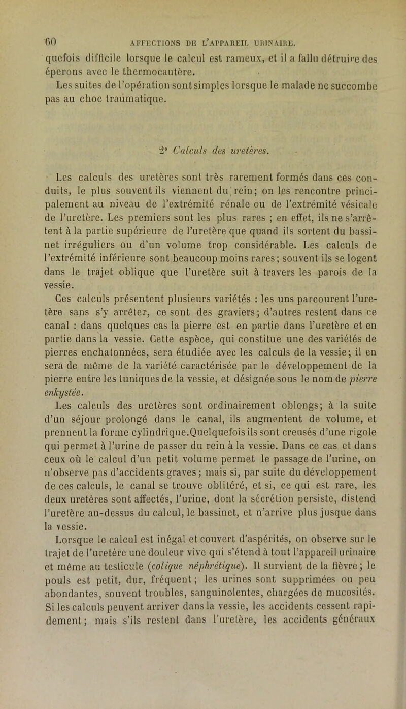 quefois difficile lorsque le calcul est ranieux, et il a fallu détruire des éperons avec le thermocautère. Les suites de l’opéi ation sont simples lorsque le malade ne succombe pas au choc traumatique. Calculs des uretères. Les calculs des uretères sont très rarement formés dans ces con- duits, le plus souvent ils viennent du; rein; on les rencontre princi- palement au niveau de l’extrémité rénale ou de l’extrémité vésicale de l’uretère. Les premiers sont les plus rares ; en effet, ils ne s’arrê- tent à la partie supérieure de l’uretère que quand ils sortent du bassi- net irréguliers ou d’un volume trop considérable. Les calculs de l’extrémité inférieure sont beaucoup moins rares ; souvent ils se logent dans le trajet oblique que l’uretère suit à travers les parois de la vessie. Ces calculs présentent plusieurs variétés : les uns parcourent l’ure- tère sans s’y arrêter, ce sont des graviers; d’autres restent dans ce canal : dans quelques cas la pierre est en partie dans l’uretère et en partie dans la vessie. Cette espèce, qui constitue une des variétés de pierres enchatonnées, sera étudiée avec les calculs de la vessie; il en sera de môme de la variété caractérisée par le développement de la pierre entre les tuniques de la vessie, et désignée sous le nom de pierre enkystée. Les calculs des uretères sont ordinairement oblongs; à la suite d’un séjour prolongé dans le canal, ils augmentent de volume, et prennent la forme cylindrique.Quelquefois ils sont creusés d’une rigole qui permet à l’urine de passer du rein à la vessie. Dans ce cas et dans ceux où le calcul d’un petit volume permet le passage de l’urine, on n’observe pas d’accidents graves; mais si, par suite du développement de ces calculs, le canal se trouve oblitéré, et si, ce qui est rare, les deux uretères sont affectés, l’urine, dont la sécrétion persiste, distend l’uretère au-dessus du calcul, le bassinet, et n’arrive plus jusque dans la vessie. Lorsque le calcul est inégal et couvert d’aspérités, on observe sur le trajet de l’uretère une douleur vive qui s’étend à tout l’appareil urinaire et môme au testicule {colique néphrétique). 11 survient de la lièvre; le pouls est petit, dur, fréquent; les urines sont supprimées ou peu abondantes, souvent troubles, sanguinolentes, chargées de mucosités. Si les calculs peuvent arriver dans la vessie, les accidents cessent rapi- dement; mais s’ils restent dans l’uretère, les accidents généraux