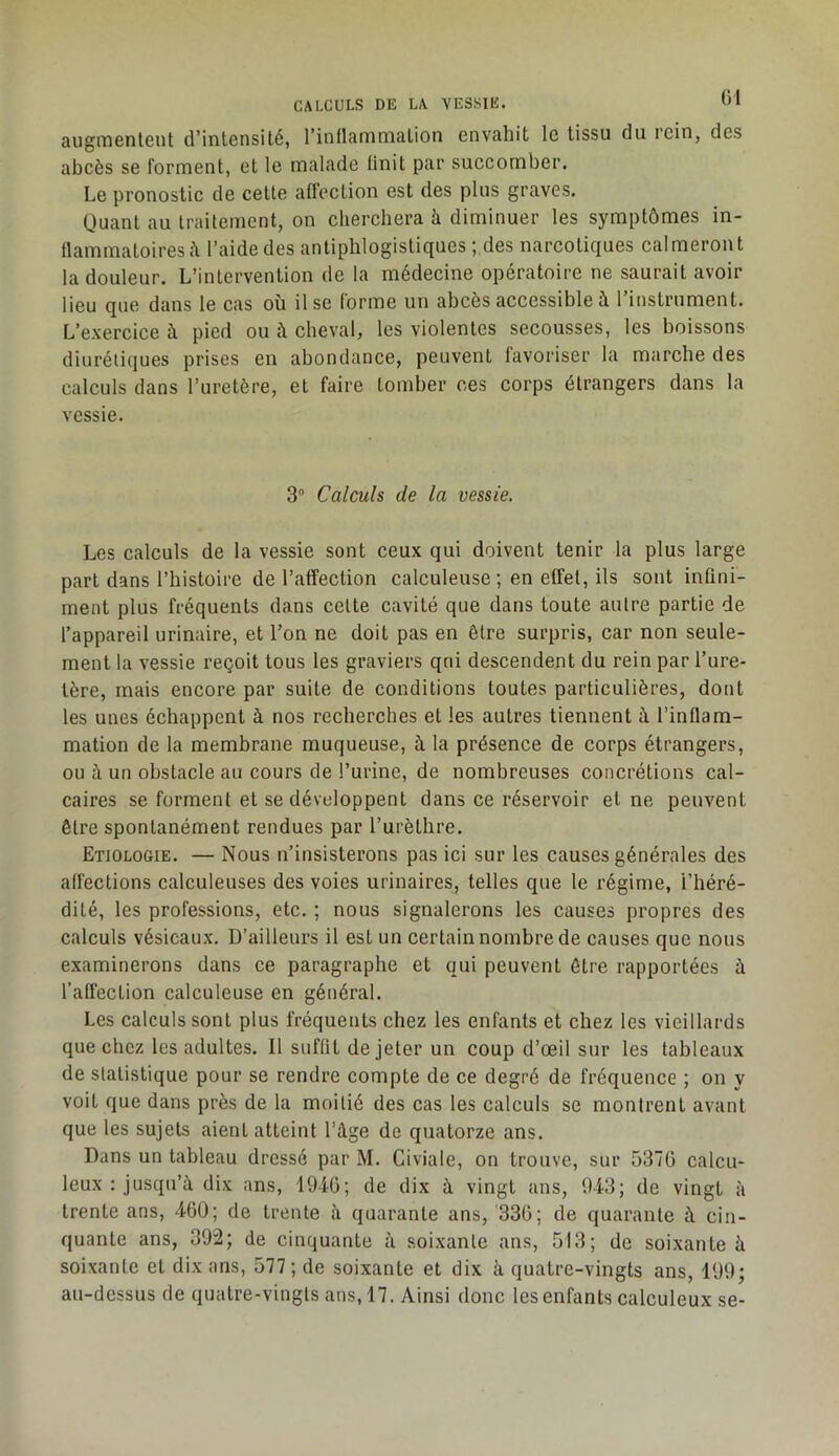 CALCULS DE LA VESSIE. augrnenlGut d’intensité, l’inflamniation envahit le tissu du rein, des abcès se forment, et le malade Unit par succomber. Le pronostic de cette affection est des plus graves. Quant au traitement, on cherchera à diminuer les symptômes in- (lammatoires à l’aide des antiphlogistiques ; des narcotiques calmeron t la douleur. L’intervention de la médecine opératoire ne saurait avoir lieu que dans le cas où lise forme un abcès accessible à l’instrument. L’exercice à pied ou à cheval, les violentes secousses, tes boissons diurétiques prises en abondance, peuvent lavoriser la marche des calculs dans l’uretère, et faire tomber ces corps étrangers dans la vessie. 3® Calculs de la vessie. Les calculs de la vessie sont ceux qui doivent tenir la plus large part dans l’histoire de l’affection calculeuse ; en effet, ils sont inûni- ment plus fréquents dans celte cavité que dans toute autre partie de l’appareil urinaire, et Ton ne doit pas en être surpris, car non seule- ment la vessie reçoit tous les graviers qui descendent du rein par l’ure- tère, mais encore par suite de conditions toutes particulières, dont les unes échappent à nos recherches et les autres tiennent à l’inflam- mation de la membrane muqueuse, à la présence de corps étrangers, ou à un obstacle au cours de l’urine, de nombreuses concrétions cal- caires se forment et se développent dans ce réservoir et ne peuvent être spontanément rendues par l’urèthre. Etiologie. — Nous n’insisterons pas ici sur les causes générales des affections calculeuses des voies urinaires, telles que le régime, l’héré- dité, les professions, etc. ; nous signalerons les causes propres des calculs vésicaux. D’ailleurs il est un certain nombre de causes que nous examinerons dans ce paragraphe et qui peuvent être rapportées à l’afl’ection calculeuse en général. Les calculs sont plus fréquents chez les enfants et chez les vieillards que chez les adultes. Il suffit de jeter un coup d’œil sur les tableaux de statistique pour se rendre compte de ce degré de fréquence ; on y voit que dans près de la moitié des cas les calculs se montrent avant que les sujets aient atteint l’âge de quatorze ans. Dans un tableau dressé par M. Civiale, on trouve, sur 537G calcu- leux : jusqu’à dix ans, 194G; de dix à vingt ans, 9-i3; de vingt à trente ans, 4G0; de trente à quarante ans, '33G; de quarante à cin- quante ans, 392; de cinquante à soixante ans, 513; de soixante à soixante et dix ans, 577 ; de soixante et dix à quatre-vingts ans, 199; au-dessus de quatre-vingts ans, 17. Ainsi donc les enfants calculeux se-