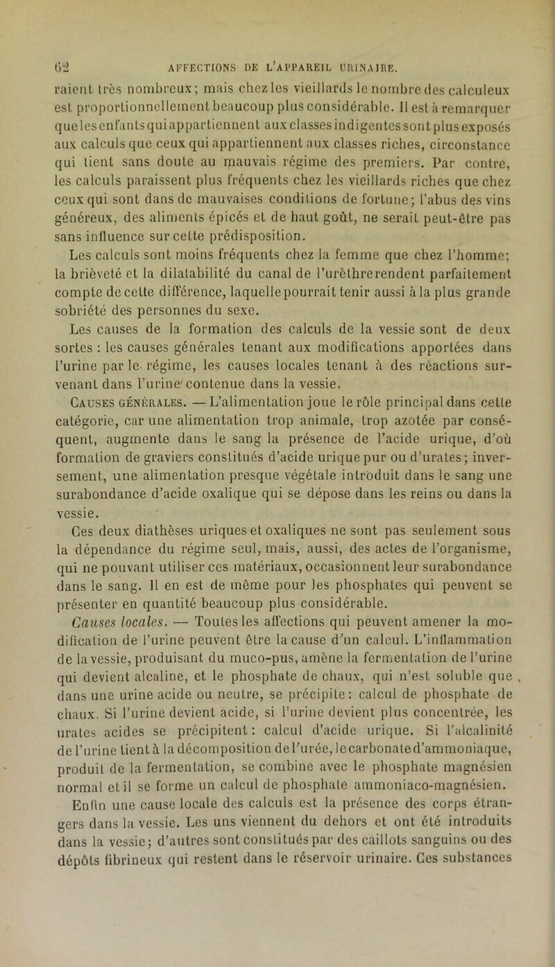 1-aienL 1res nombreux; mais chez les vieillards le nombre des calculeux est proporlionncllement beaucoup plus considérable. Il esl à remarquer que les enfants qui appartiennent aux classes indigentes sont plus exposés aux calculs que ceux qui appartiennent aux classes riches, circonstance qui tient sans doute au mauvais régime des premiers. Par contre, les calculs paraissent plus fréquents chez les vieillards riches que chez ceux qui sont dans de mauvaises conditions de fortune; l’abus des vins généreux, des aliments épicés et de haut goût, ne serait peut-être pas sans inlluence sur cette prédisposition. Les calculs sont moins fréquents chez la femme que chez l’homme; la brièveté et la dilatabilité du canal de Turèthrerendent parfaitement compte de cette différence, laquellepourrait tenir aussi à la plus grande sobriété des personnes du sexe. Les causes de la formation des calculs de la vessie sont de deux sortes : les causes générales tenant aux modifications apportées dans l’urine par le-régime, les causes locales tenant <i des réactions sur- venant dans l’urine’contenue dans la vessie. Causes générales. —L’alimentation joue le rôle principal dans cette catégorie, car une alimentation trop animale, trop azotée par consé- quent, augmente dans le sang la présence de l’acide urique, d’où formation de graviers constitués d’acide urique pur ou d’urates; inver- sement, une alimentation presque végétale introduit dans le sang une surabondance d’acide oxalique qui se dépose dans les reins ou dans la vessie. Ces deux diathèses uriques et oxaliques ne sont pas seulement sous la dépendance du régime seul, mais, aussi, des actes de l’organisme, qui ne pouvant utiliser ces matériaux, occasionnent leur surabondance dans le sang. 11 en est de môme pour les phosphates qui peuvent se présenter en quantité beaucoup plus considérable. Causes locales. — Toutes les affections qui peuvent amener la mo- dification de l’urine peuvent être la cause d’un calcul. L’inflammation de la vessie, produisant du muco-pus, amène la fermentation de l’urine qui devient alcaline, et le phosphate de chaux, qui n’est soluble que , dans une urine acide ou neutre, se précipite: calcul de phosphate de chaux. Si l’iirine devient acide, si l’urine devient plus concentrée, les urates acides se précipitent : calcul d’acide urique. Si l’alcalinité de l’urine tient à la décomposition de l’urée, lecarbonated’ammoniaqiie, produit de la fermentation, se combine avec le phosphate magnésien normal et il se forme un calcul de phosphate ammoniaco-magnésien. Enfin une cause locale des calculs est la présence des corps étran- gers dans la vessie. Les uns viennent du dehors et ont été introduits dans la vessie; d’autres sont constitués par des caillots sanguins ou des dépôts fibrineux qui restent dans le réservoir urinaire. Ces substances